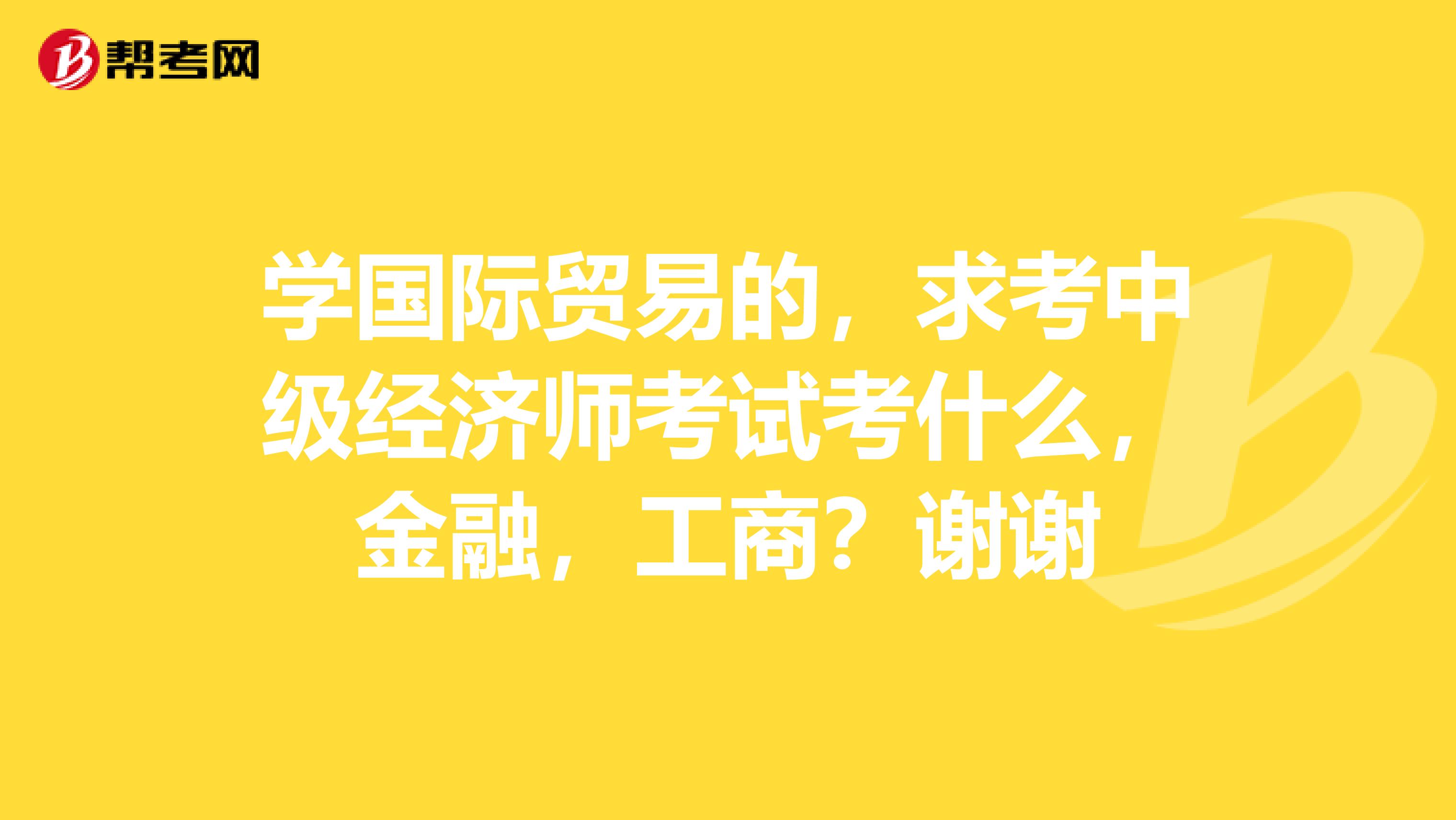 学国际贸易的，求考中级经济师考试考什么，金融，工商？谢谢