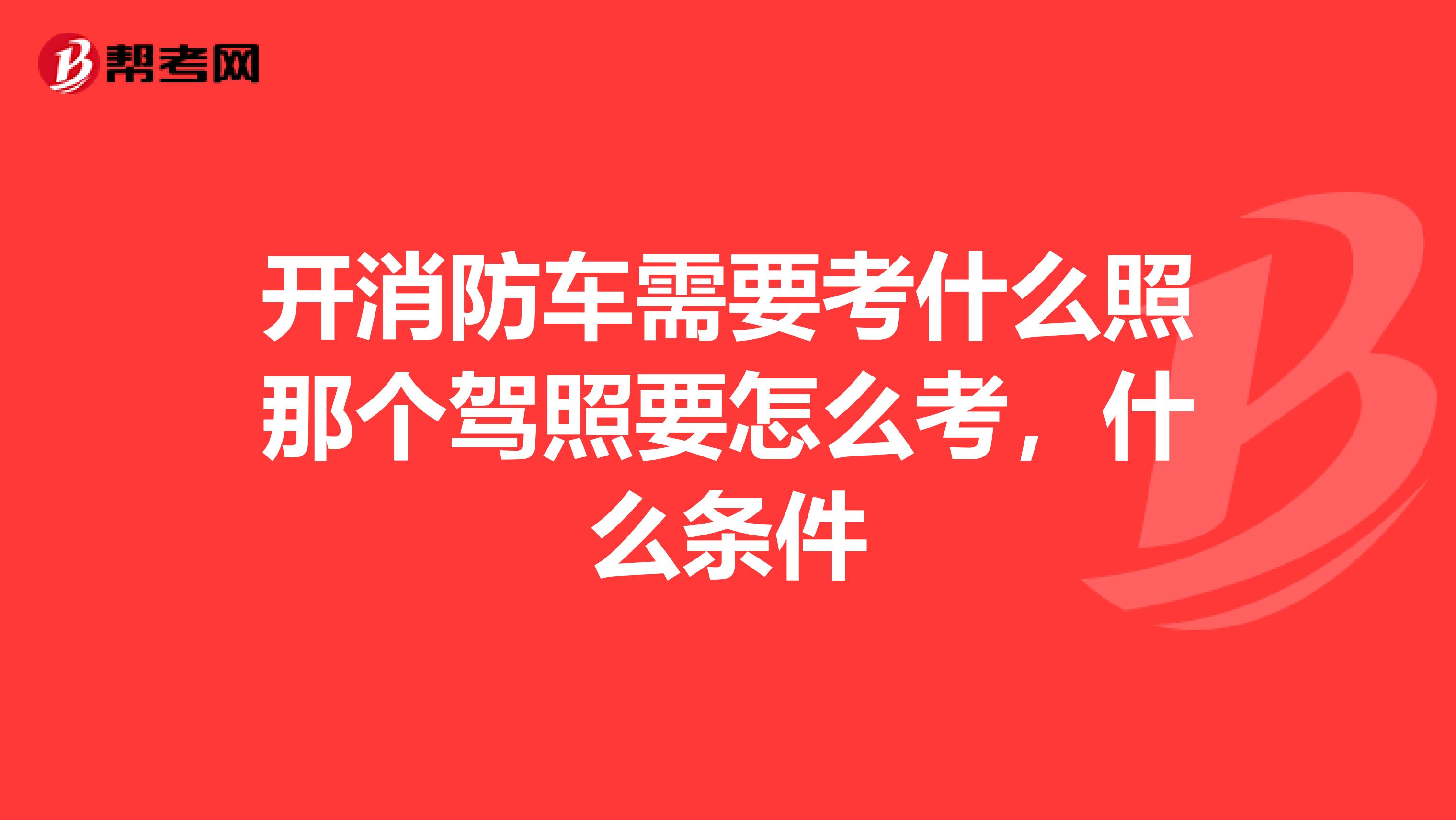 开消防车需要考什么照那个驾照要怎么考，什么条件