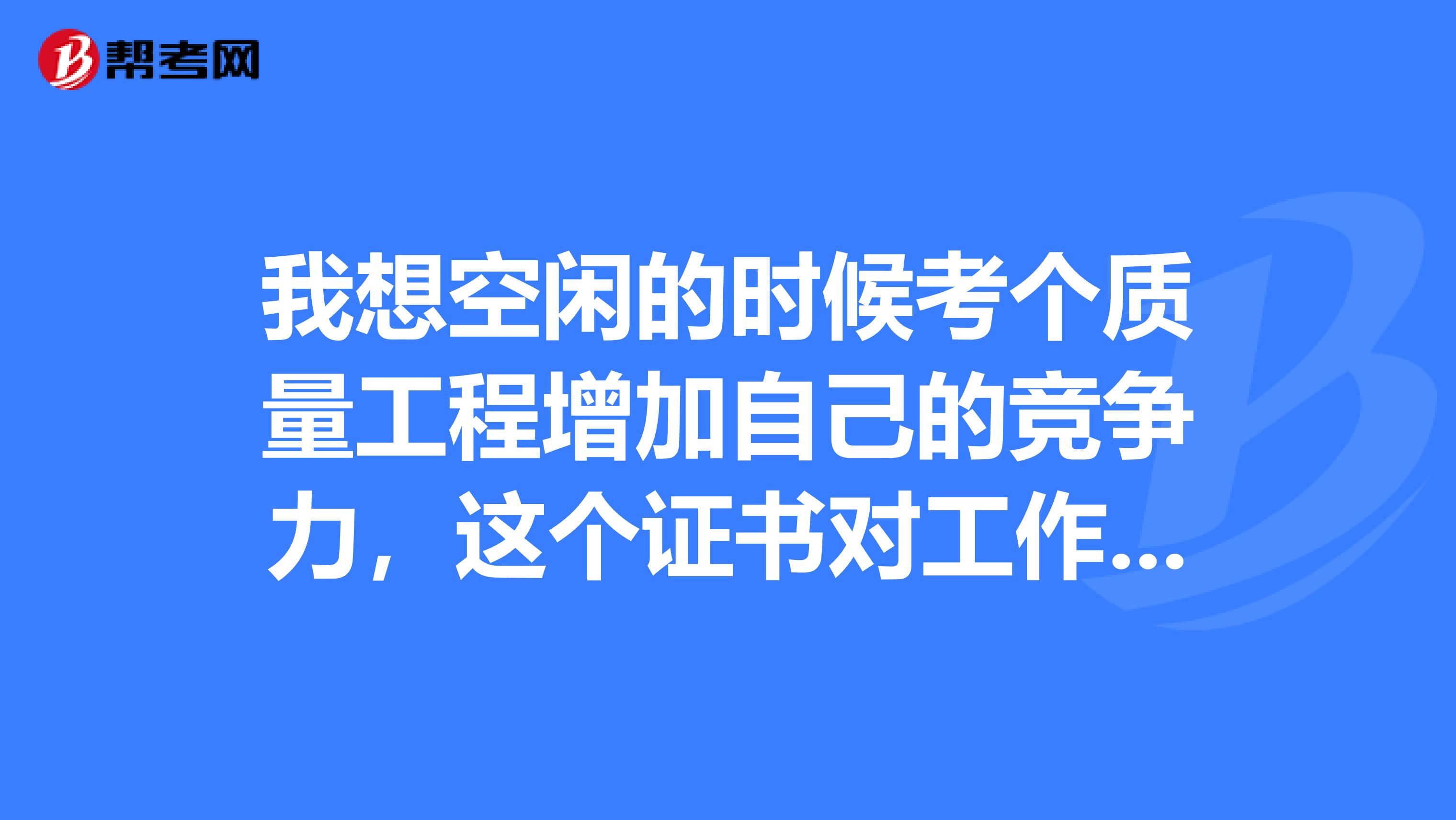 我想空閑的時候考個質量工程增加自己的競爭力，這個證書對工作有沒有用啊，誰知道的嗎