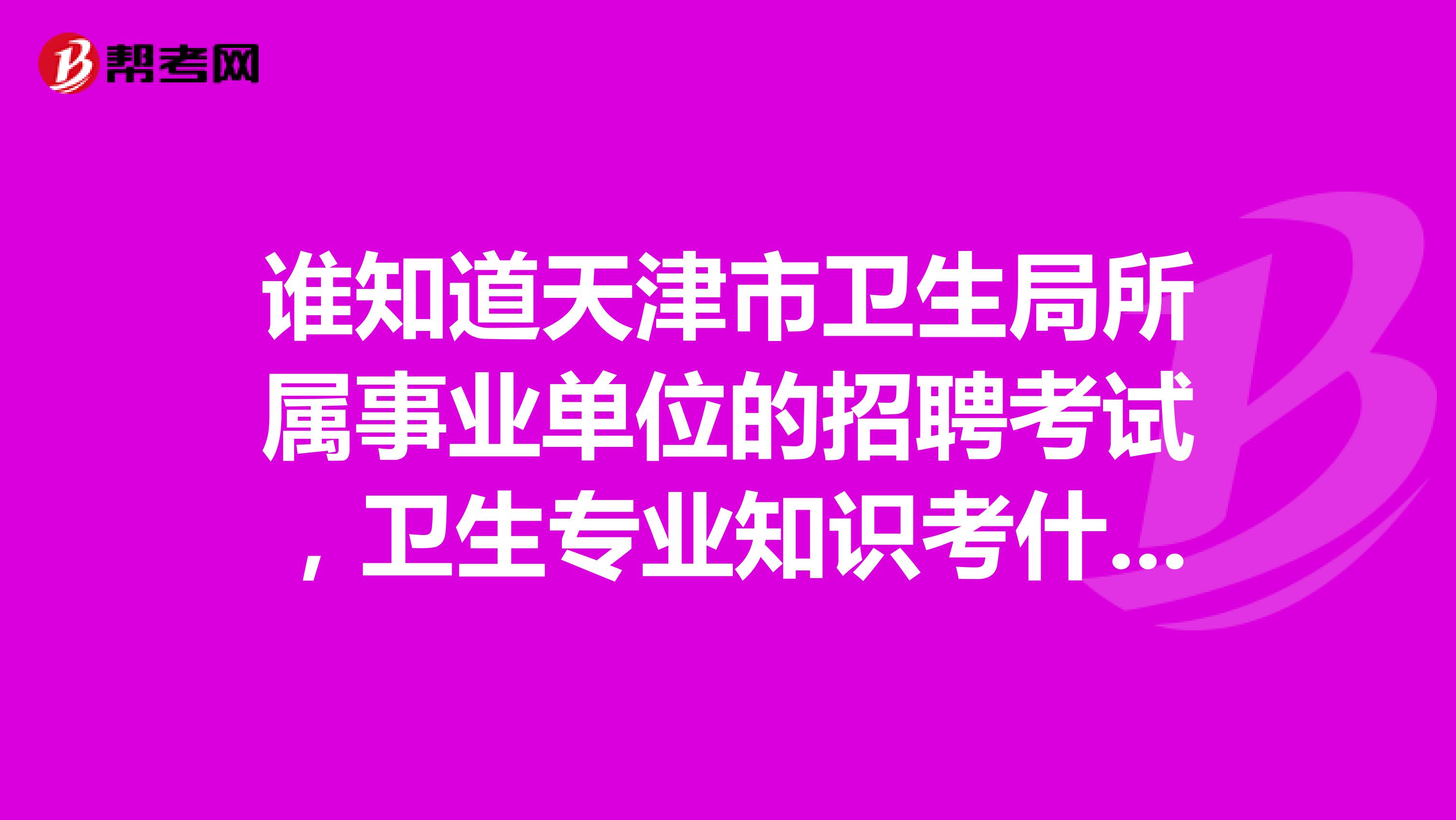 谁知道天津市卫生局所属事业单位的招聘考试,卫生专业知识考什么,有考试大纲吗,急求
