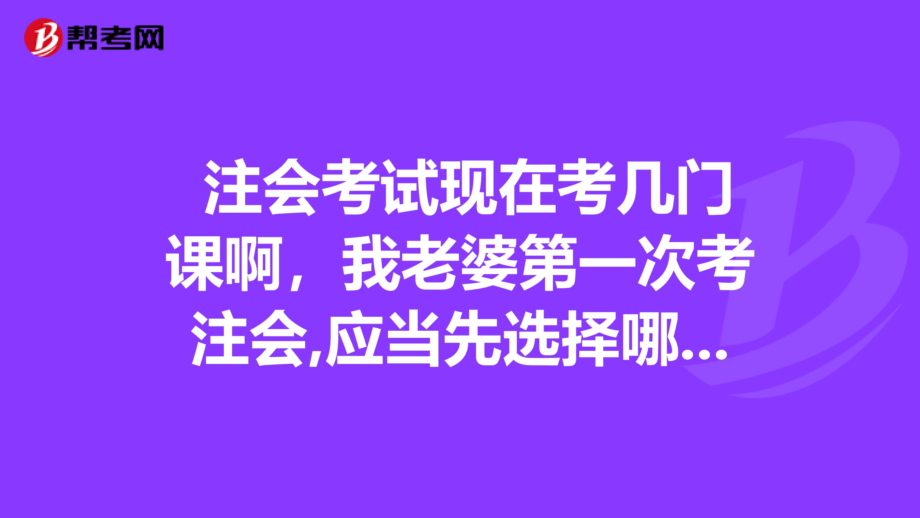 注会考试现在考几门课啊,我老婆第一次考注会,应当先选择哪几门备考啊?