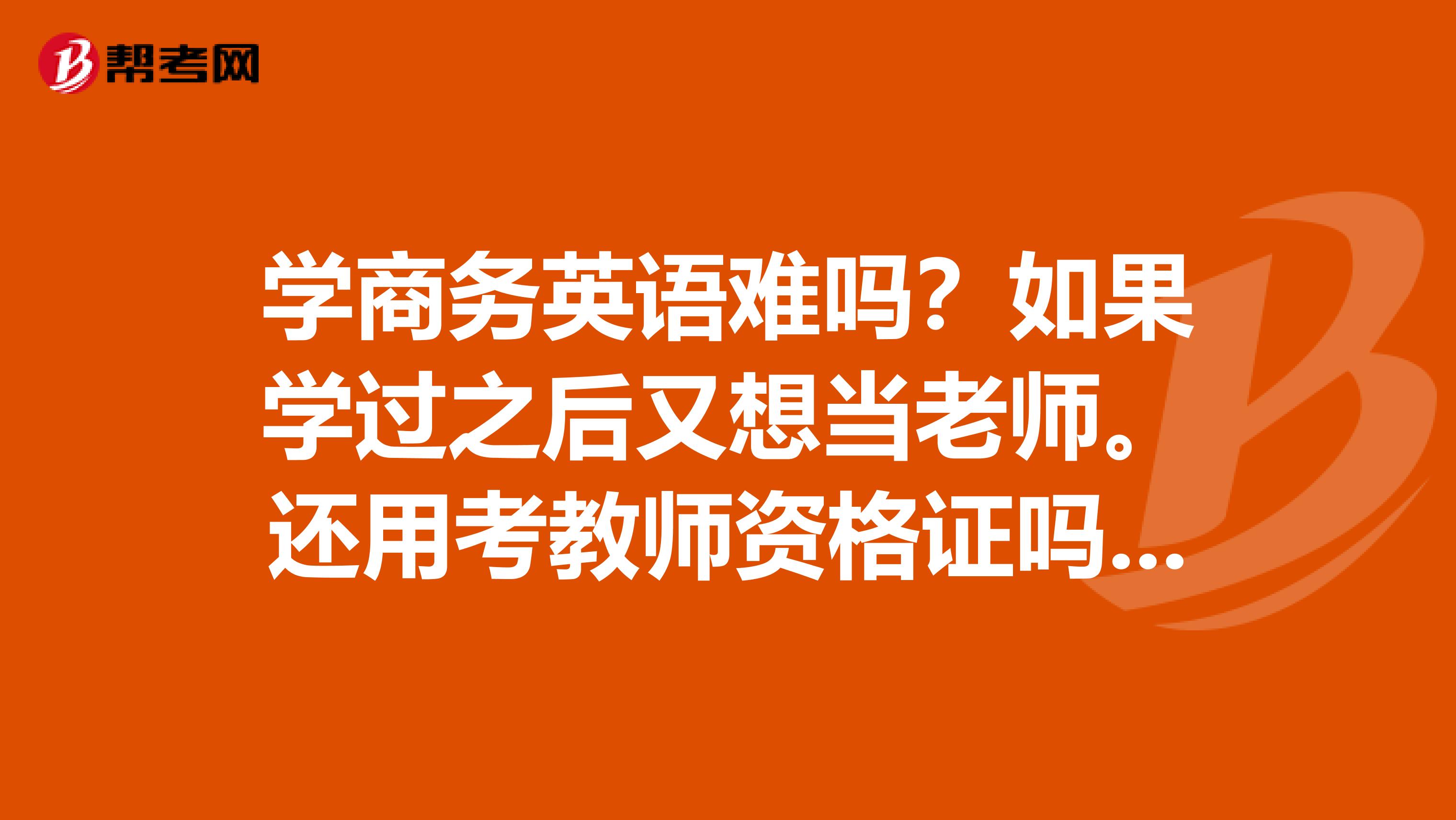 学商务英语难吗?如果学过之后又想当老师。还用考教师资格证吗。二专影响这个吗