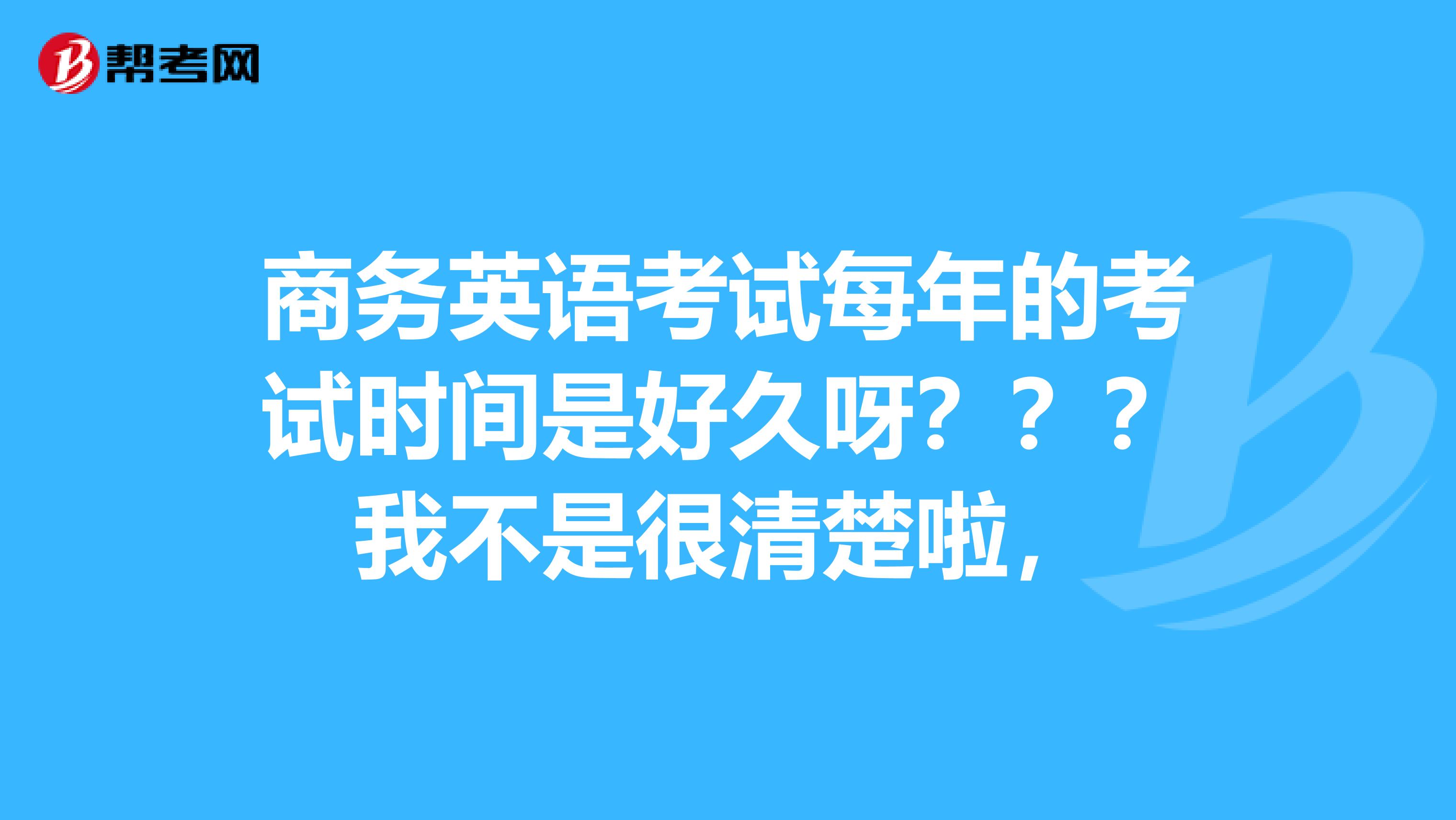 商务英语考试每年的考试时间是好久呀？？？我不是很清楚啦，