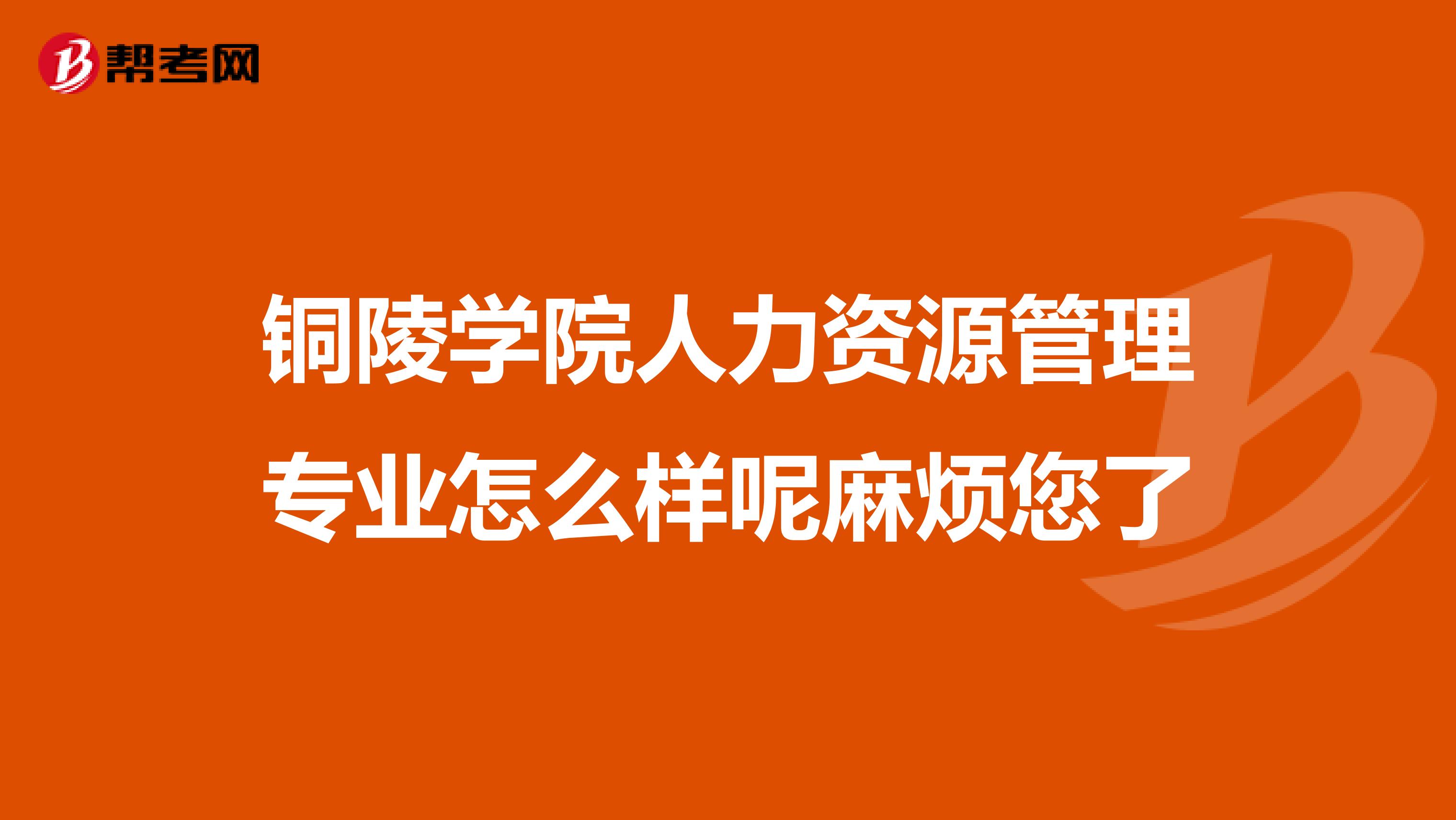 銅陵學(xué)院人力資源管理專業(yè)怎么樣呢麻煩您了