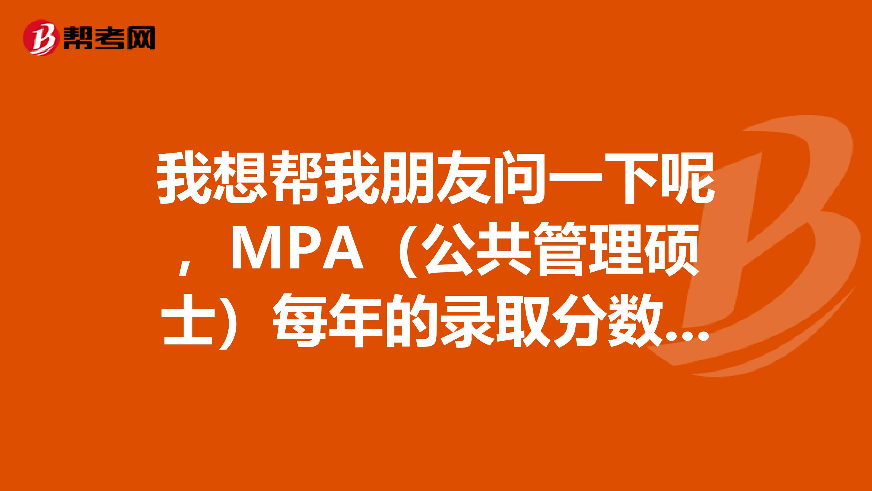 我想帮我朋友问一下呢，MPA（公共管理硕士）每年的录取分数线大概是多少