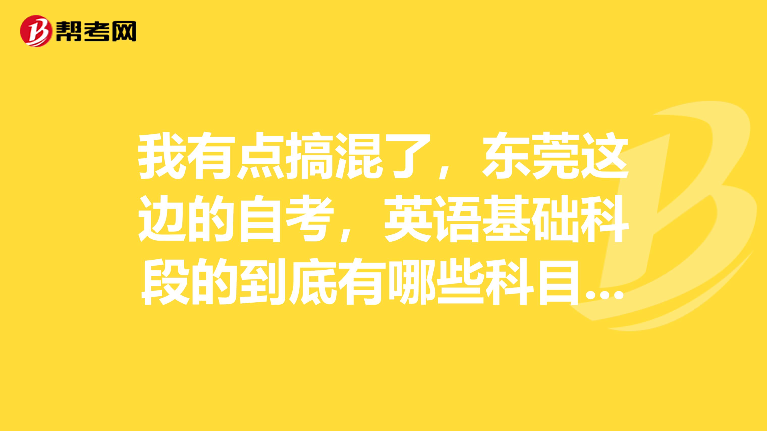 我有点搞混了,东莞这边的自考,英语基础科段的到底有哪些科目的?不是商务英语