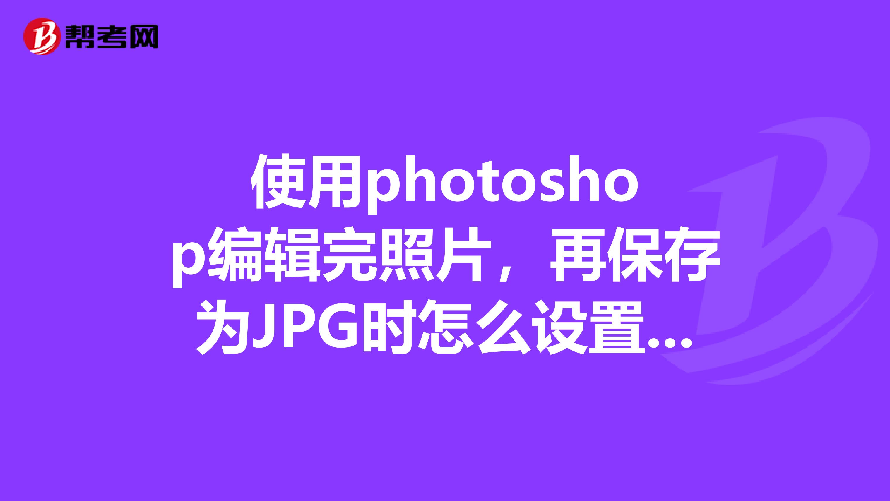 使用photoshop编辑完照片,再保存为JPG时怎么设置才能将照片保持原有清晰度不变或最好