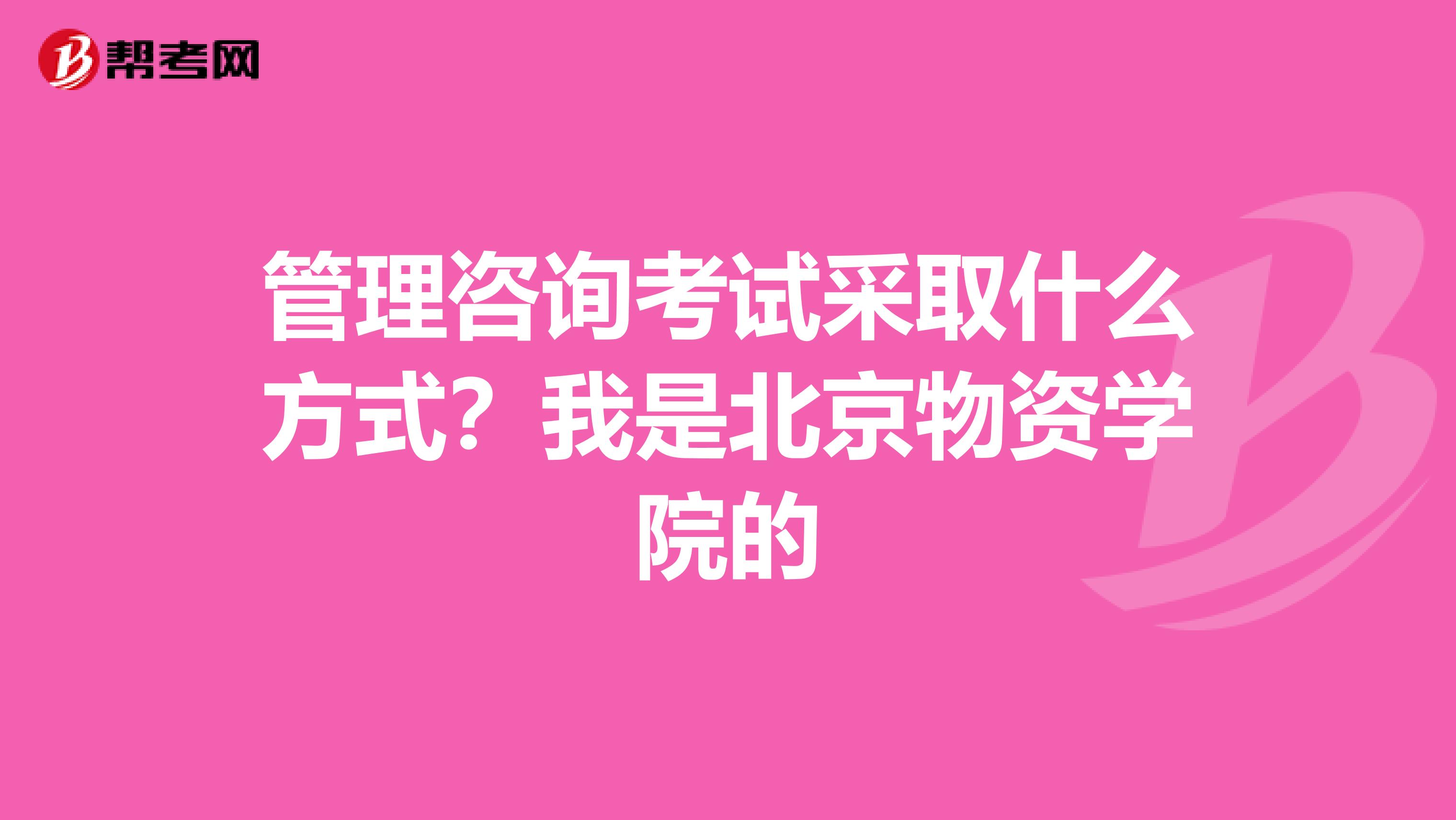 管理咨询考试采取什么方式?我是北京物资学院的