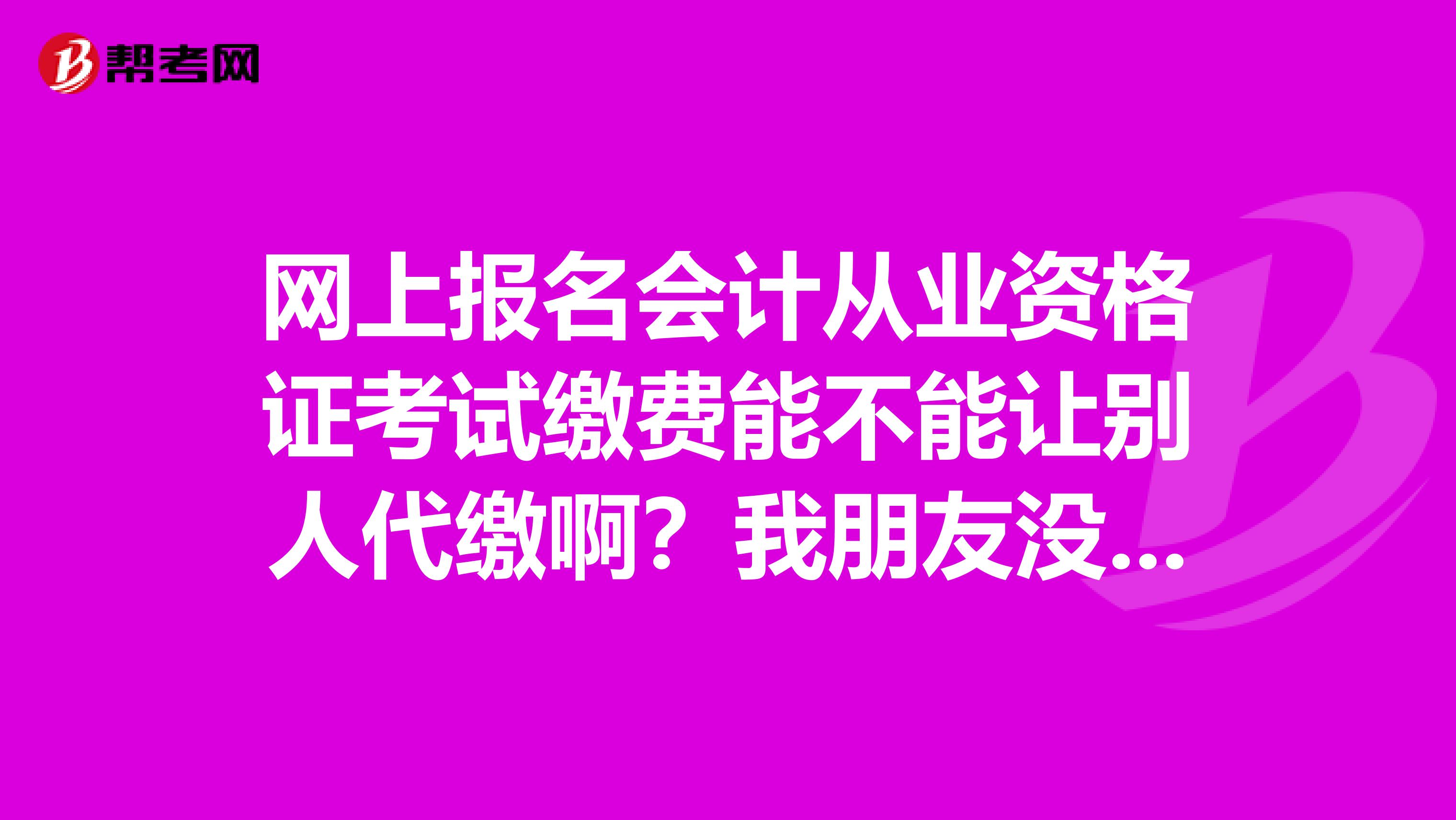 网上报名会计从业资格证考试缴费能不能让别人代缴啊?我朋友没银行卡,而且现在她所处的环境不好去银