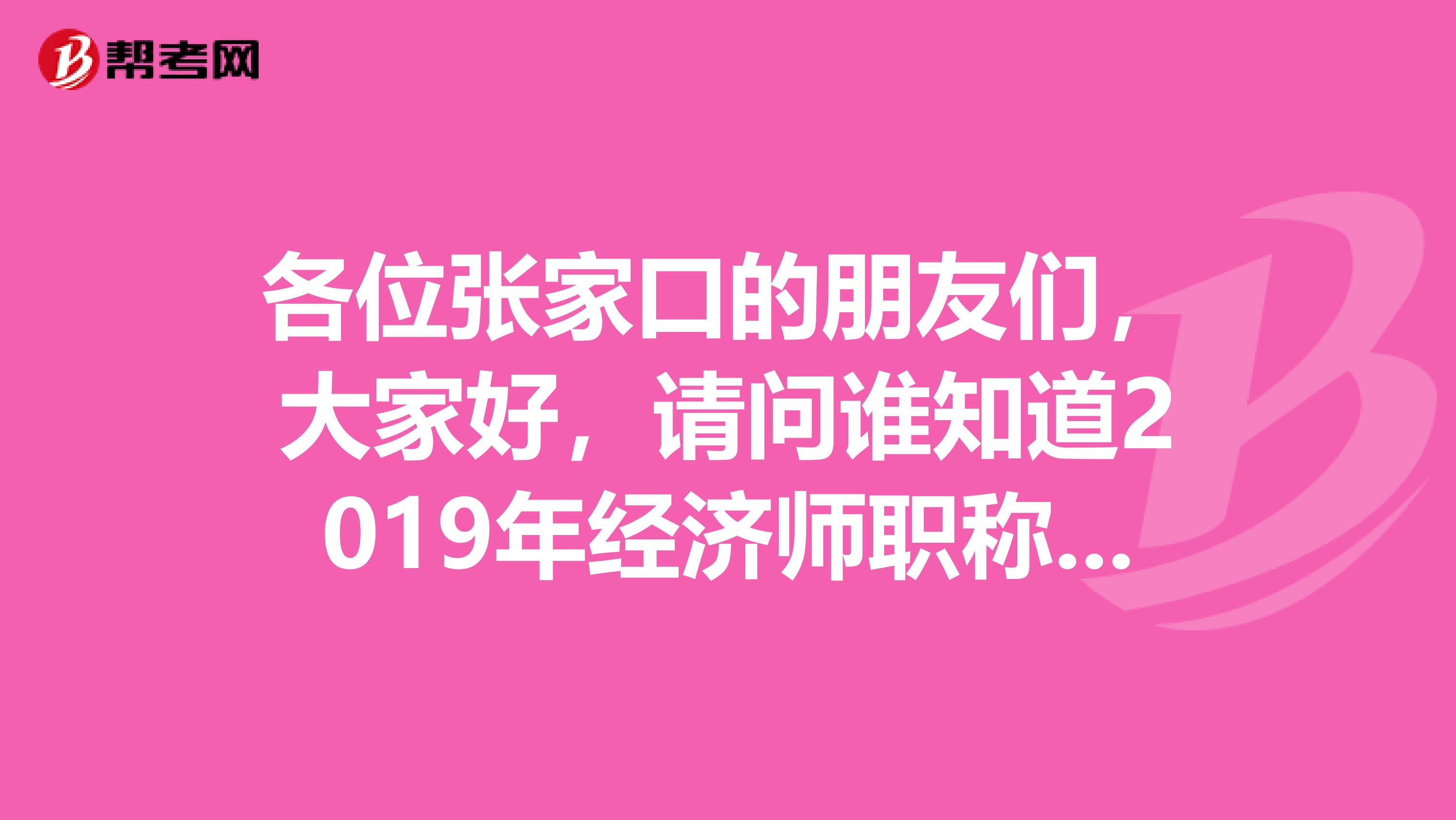 各位张家口的朋友们，大家好，请问谁知道2019年经济师职称考试报名时间