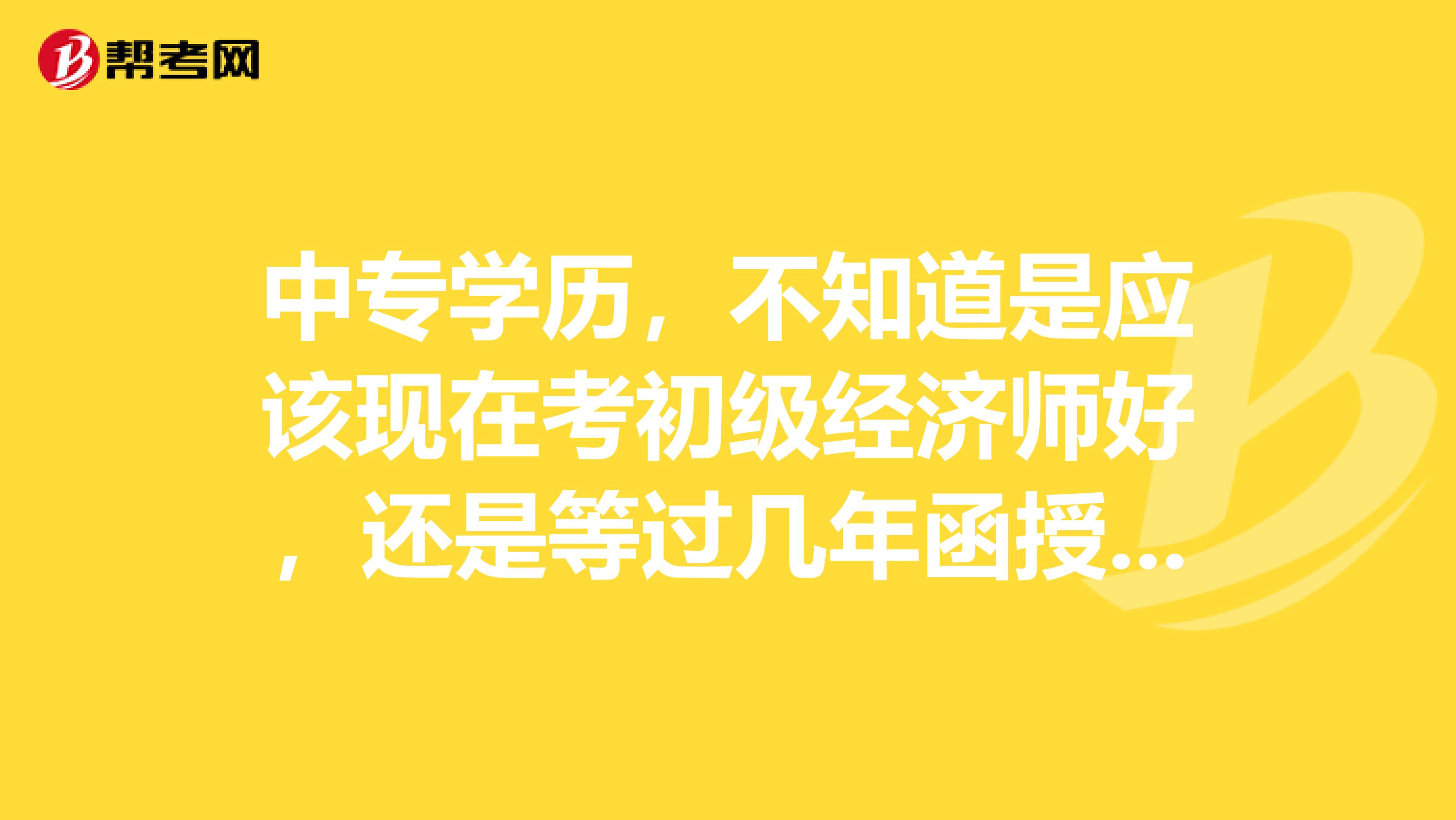 中专学历,不知道是应该现在考初级经济师好,还是等过几年函授的大专文凭毕业了直接考中级经济师好?