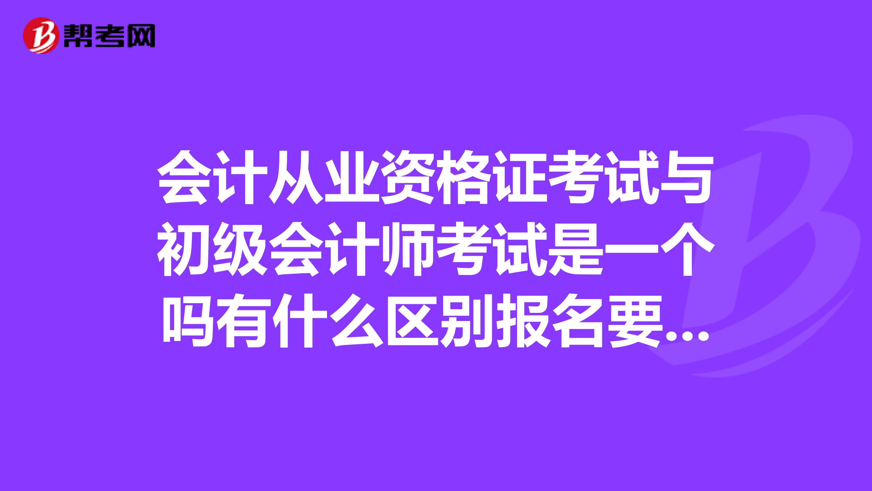 会计从业资格证考试与初级会计师考试是一个吗有什么区别报名要求是什么什么时候报名