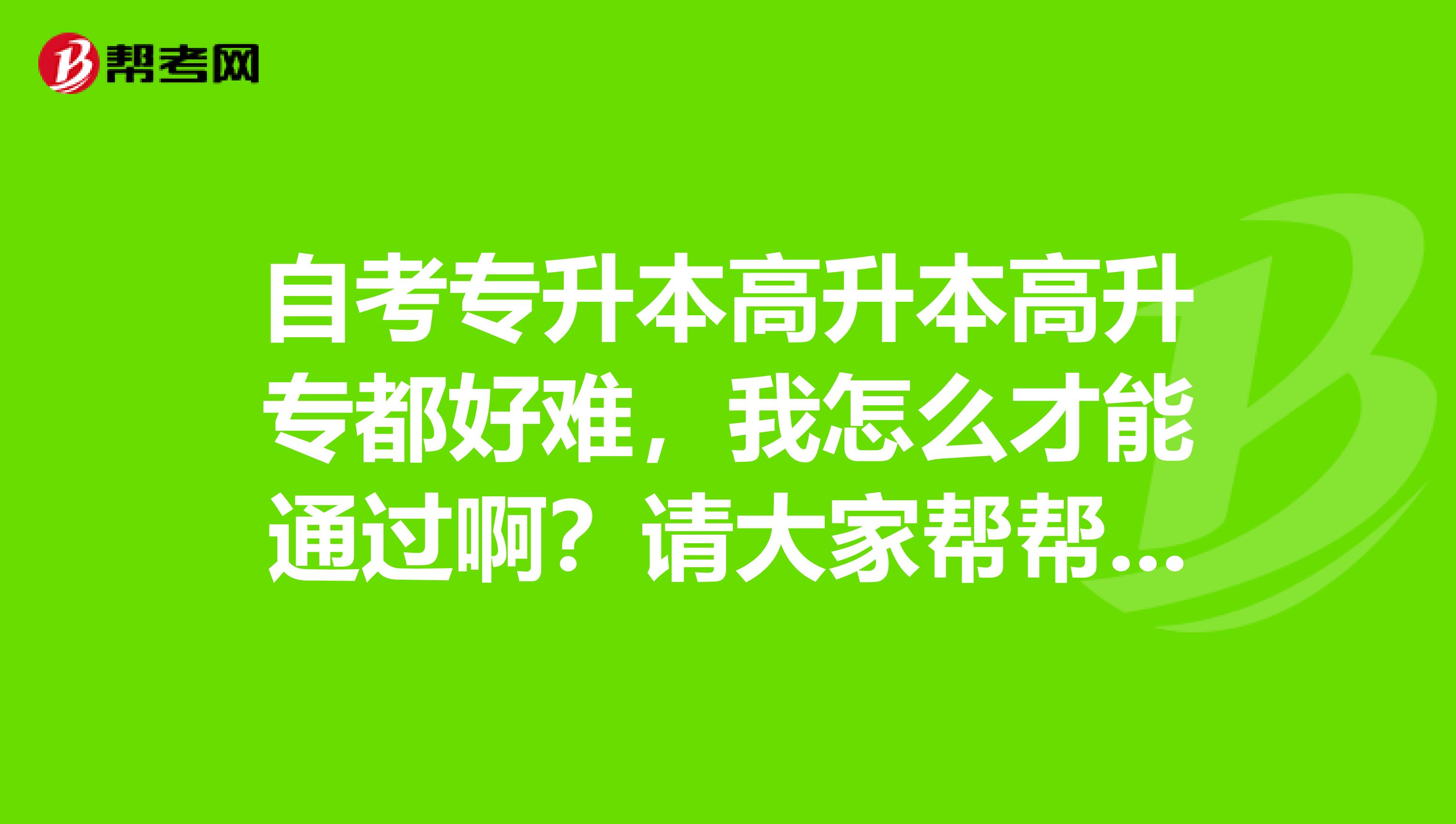 自考专升本高升本高升专都好难,我怎么才能通过啊?请大家帮帮忙啊