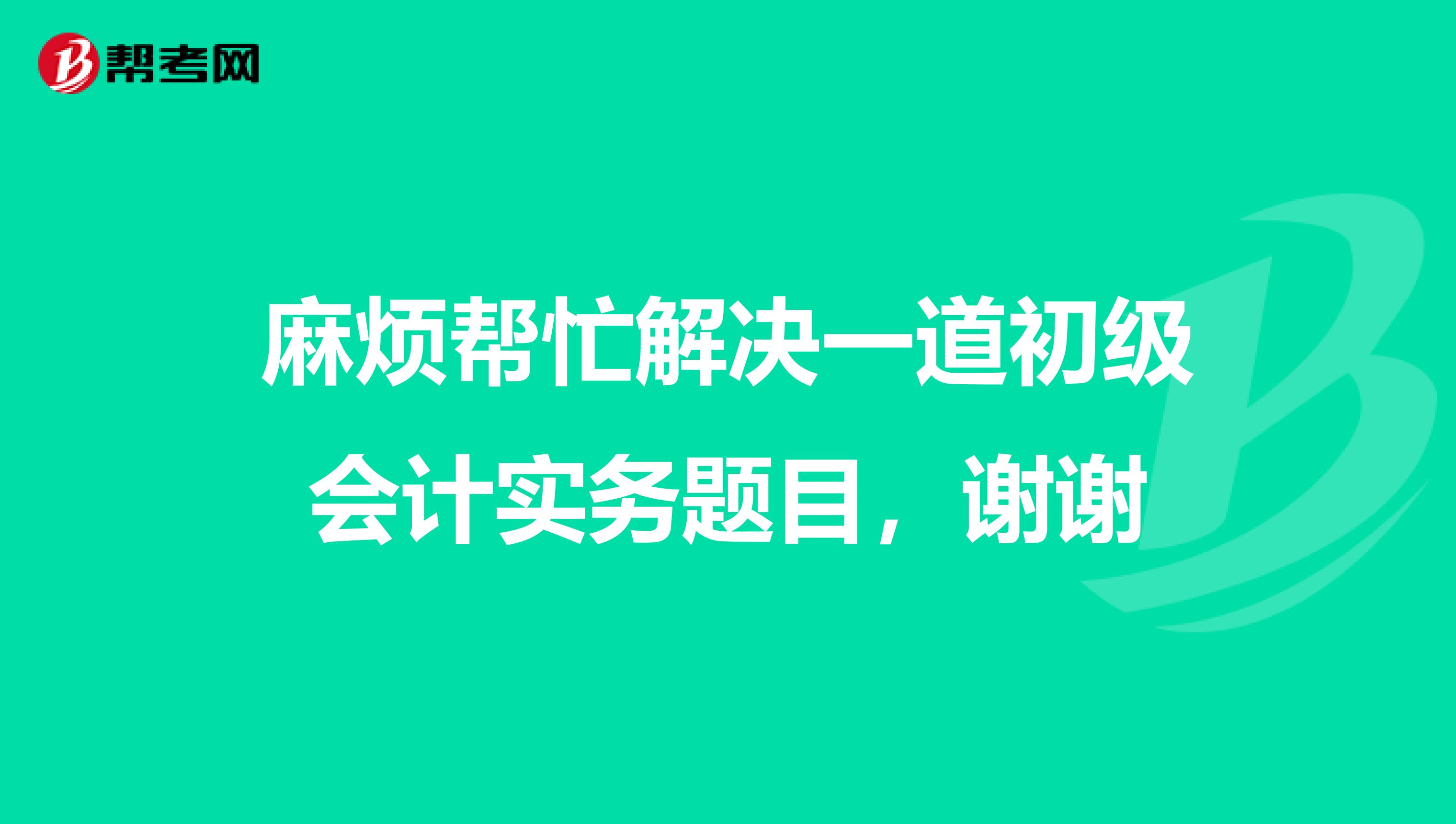 麻烦帮忙解决一道初级会计实务题目,谢谢