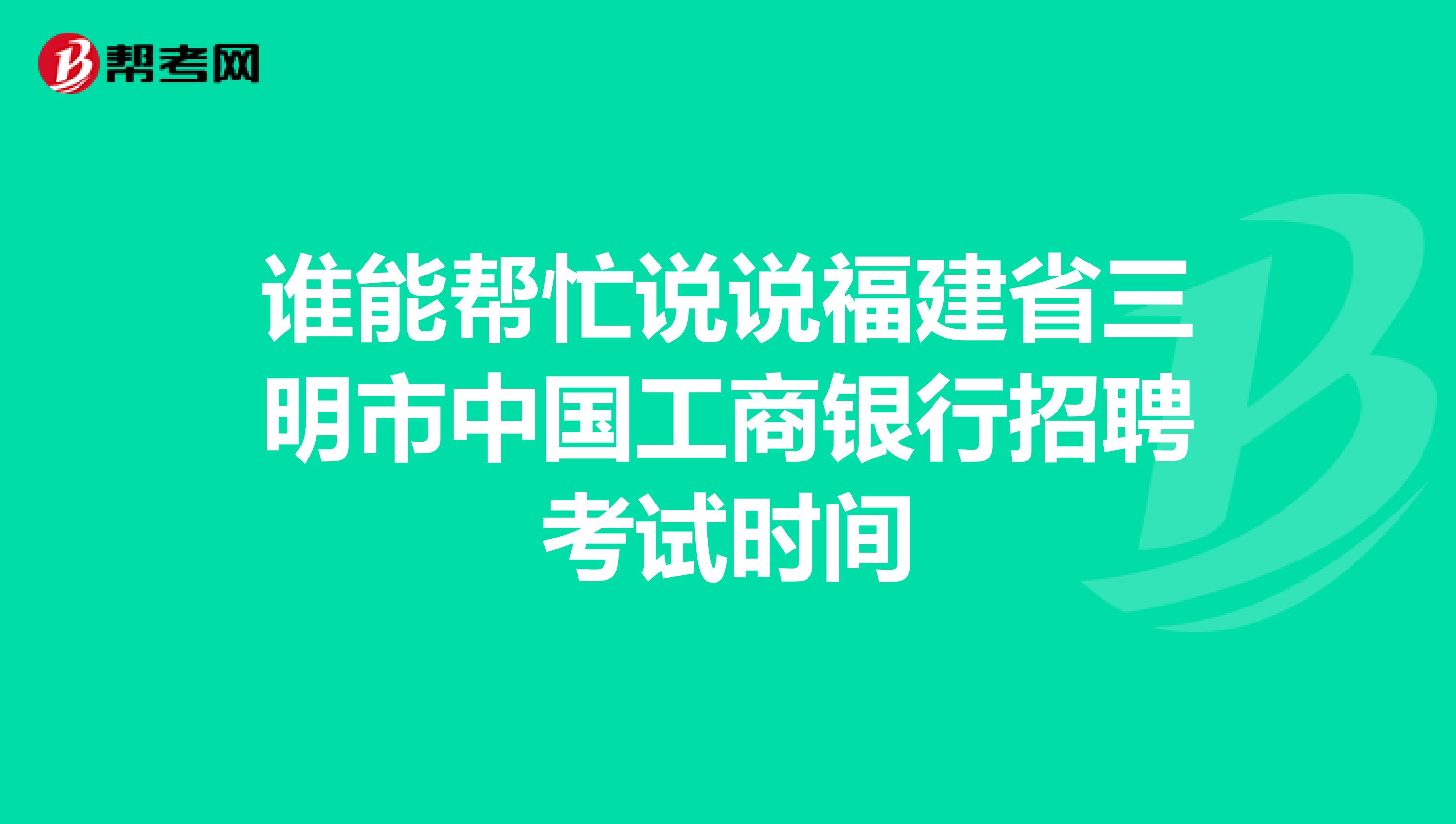 谁能帮忙说说福建省三明市中国工商银行招聘考试时间