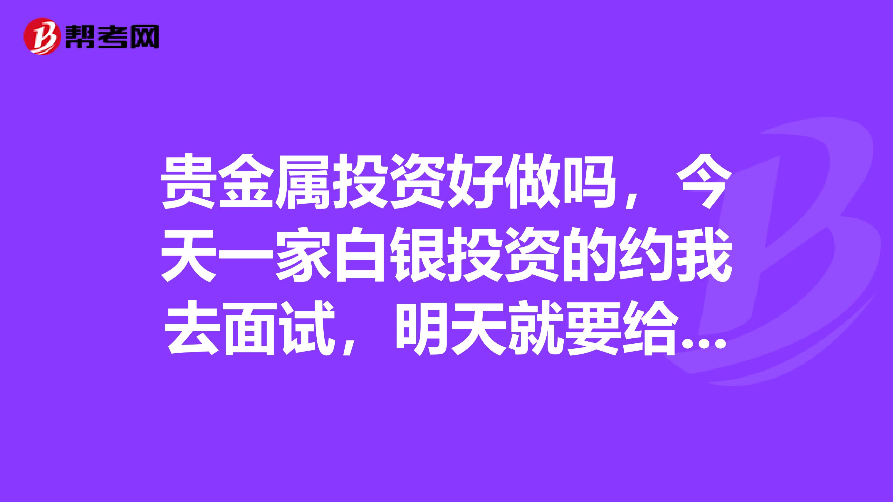 贵金属投资好做吗,今天一家白银投资的约我去面试,明天就要给人家答复了,紧急求助,我要不要去这家公司