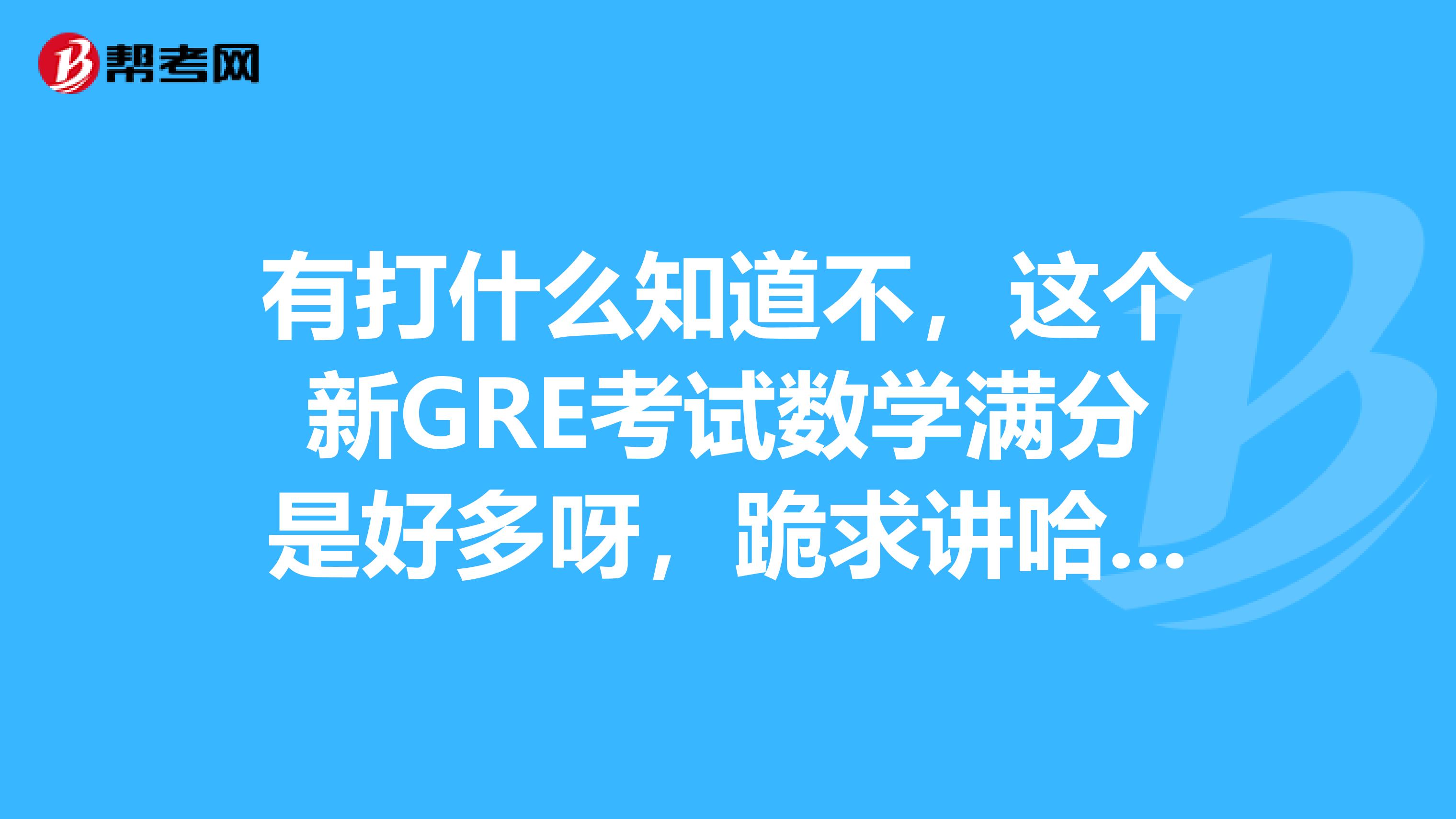 有打什么知道不，这个新GRE考试数学满分是好多呀，跪求讲哈，非常谢谢