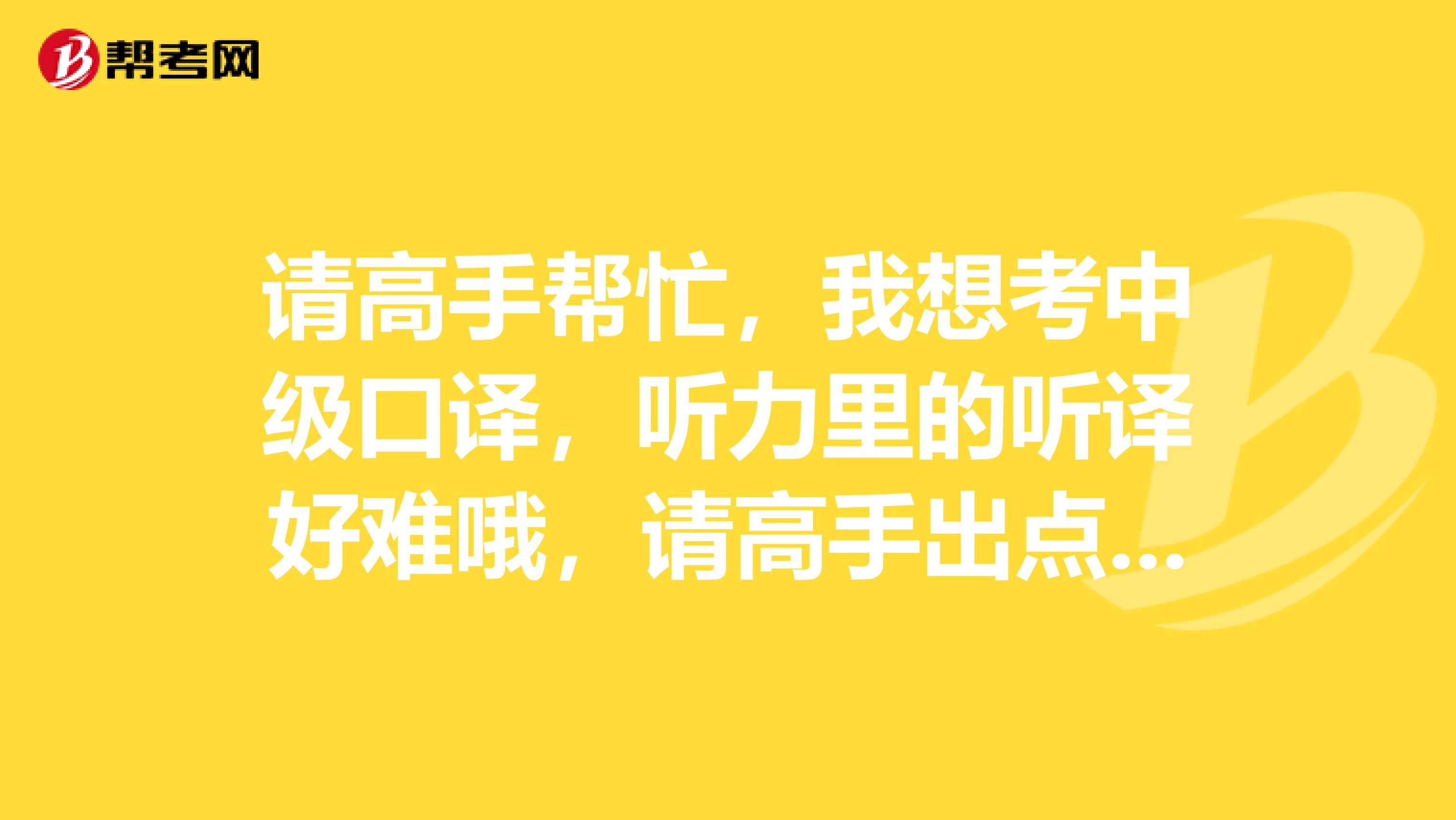 请高手帮忙，我想考中级口译，听力里的听译好难哦，请高手出点训练的方法或建议吧，谢谢