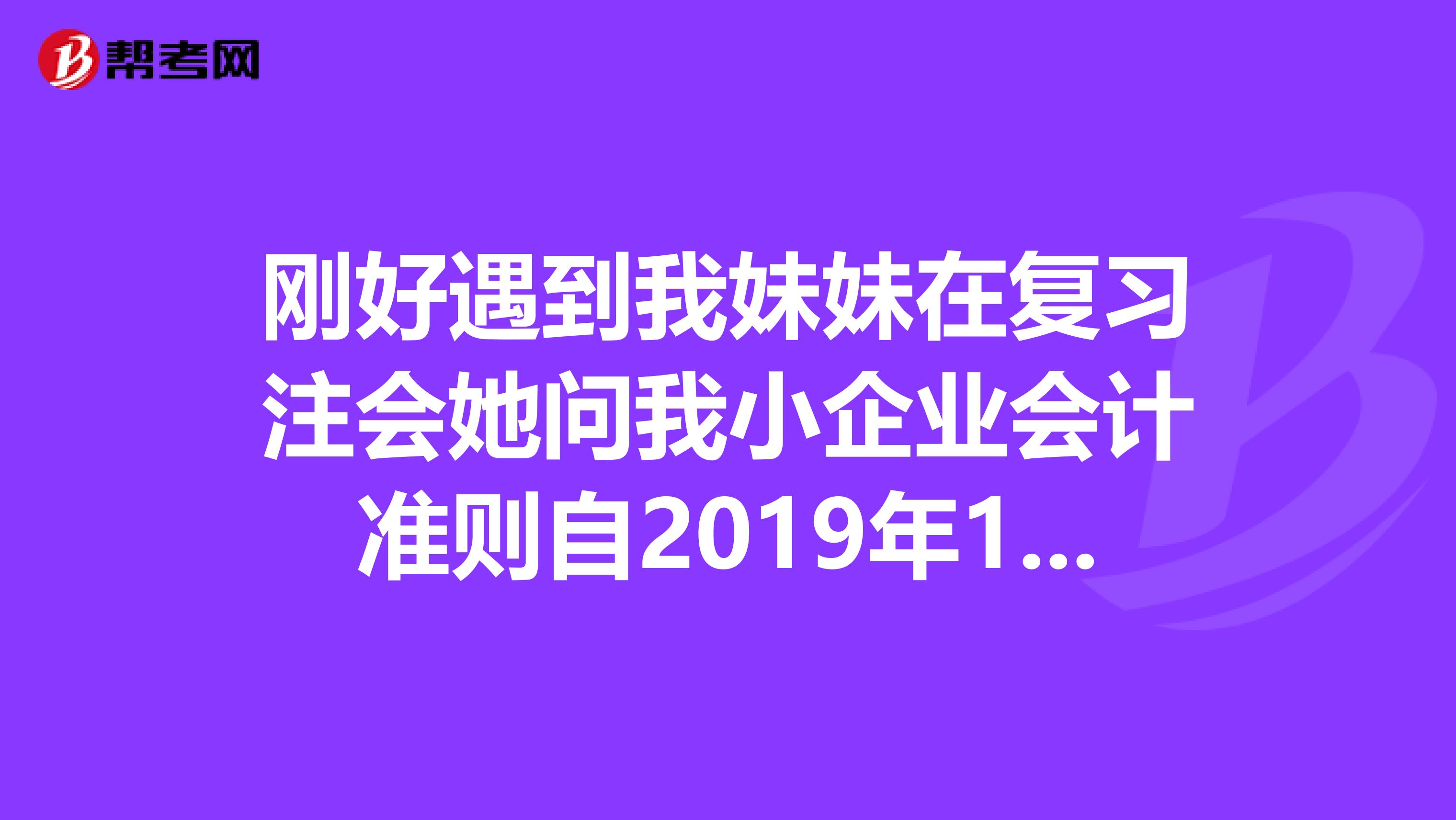 刚好遇到我妹妹在复习注会她问我小企业会计准则自2019年1月1日起在全国小企业范围内实施,原小企业制度废止。对吗,坐标上海