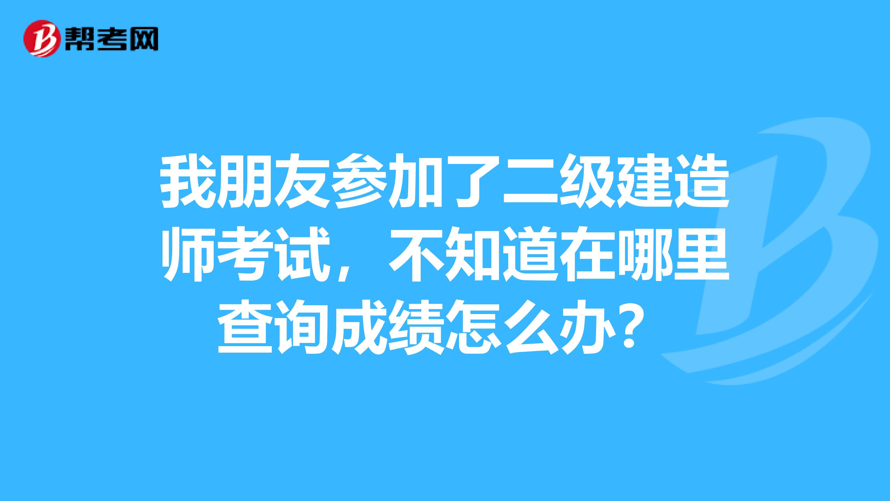 我朋友参加了二级建造师考试,不知道在哪里查询成绩怎么办?