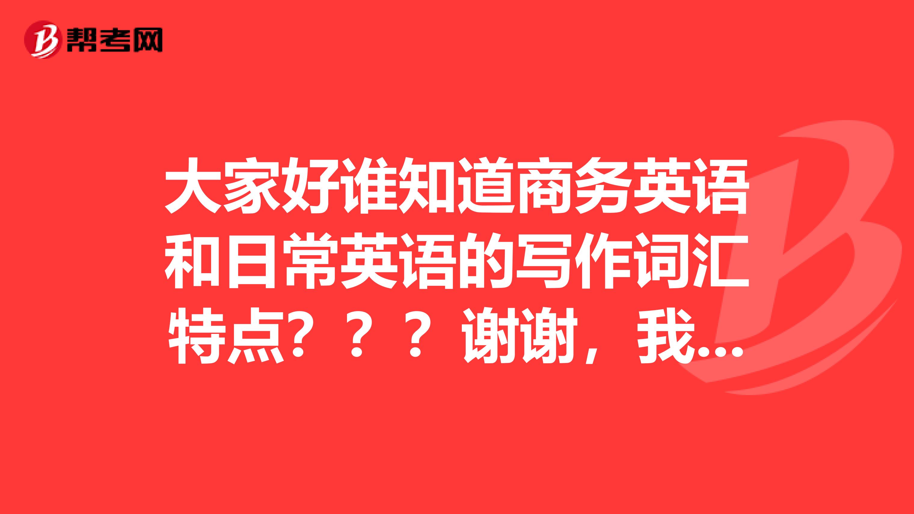大家好谁知道商务英语和日常英语的写作词汇特点???谢谢,我有用呢!