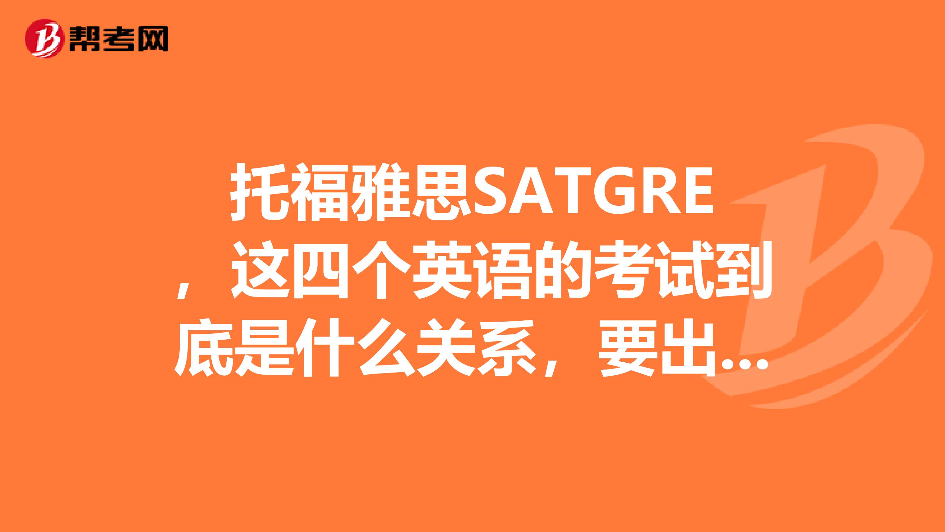 托福雅思SATGRE,这四个英语的考试到底是什么关系,要出国的话,到底要考哪个