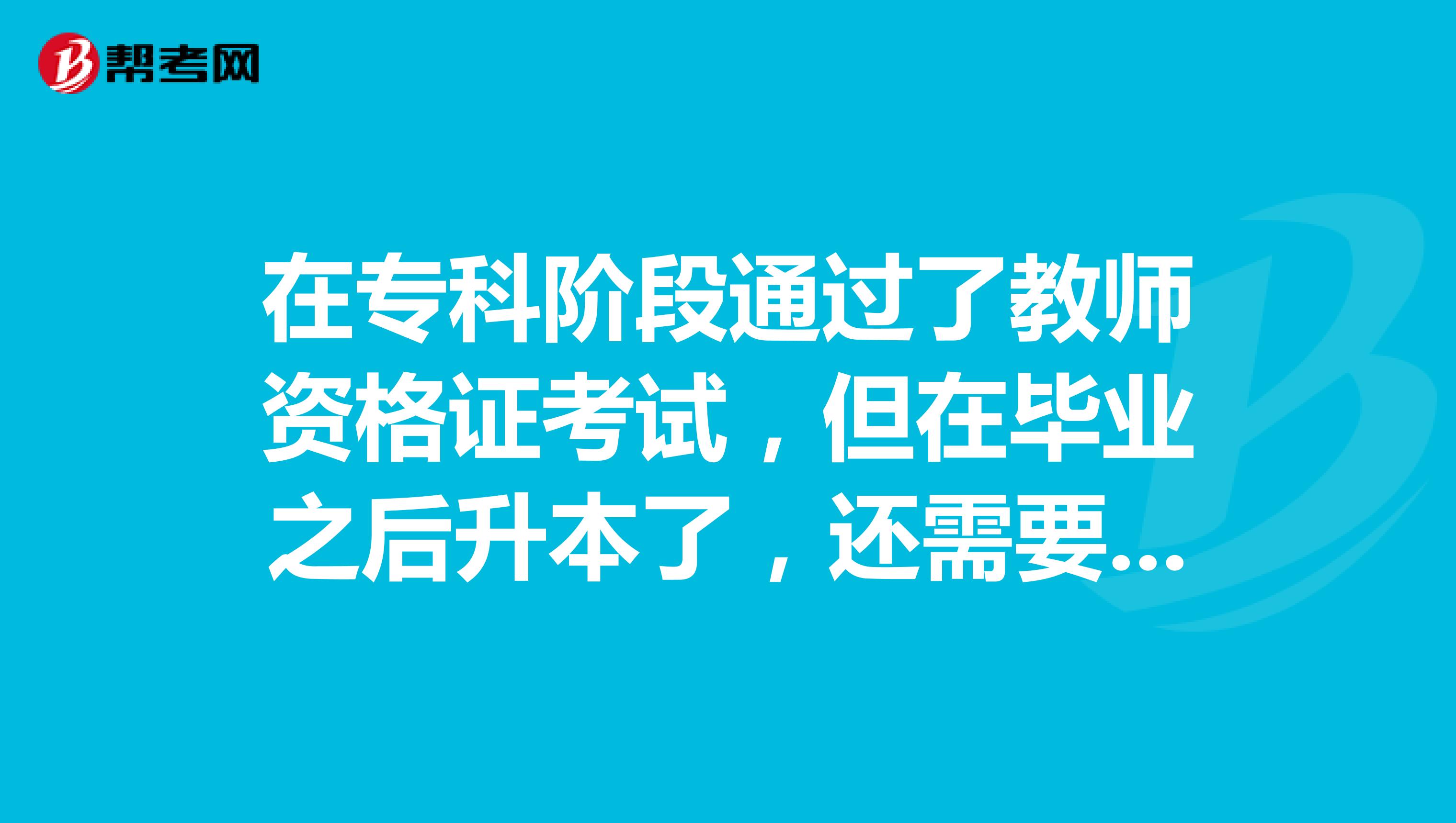 在专科阶段通过了教师资格证考试,但在毕业之后升本了,还需要再考教