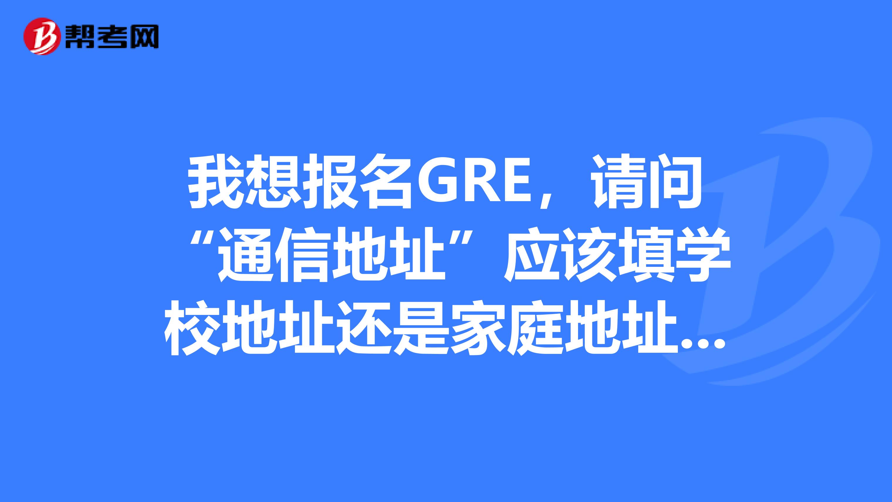 我想报名GRE，请问“通信地址”应该填学校地址还是家庭地址？我的大学和家不在同一个城市