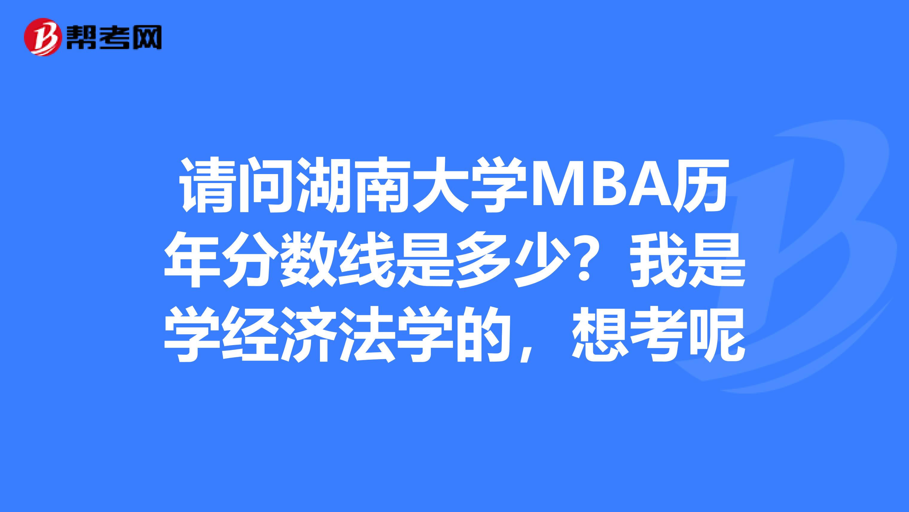 请问湖南大学MBA历年分数线是多少?我是学经济法学的,想考呢
