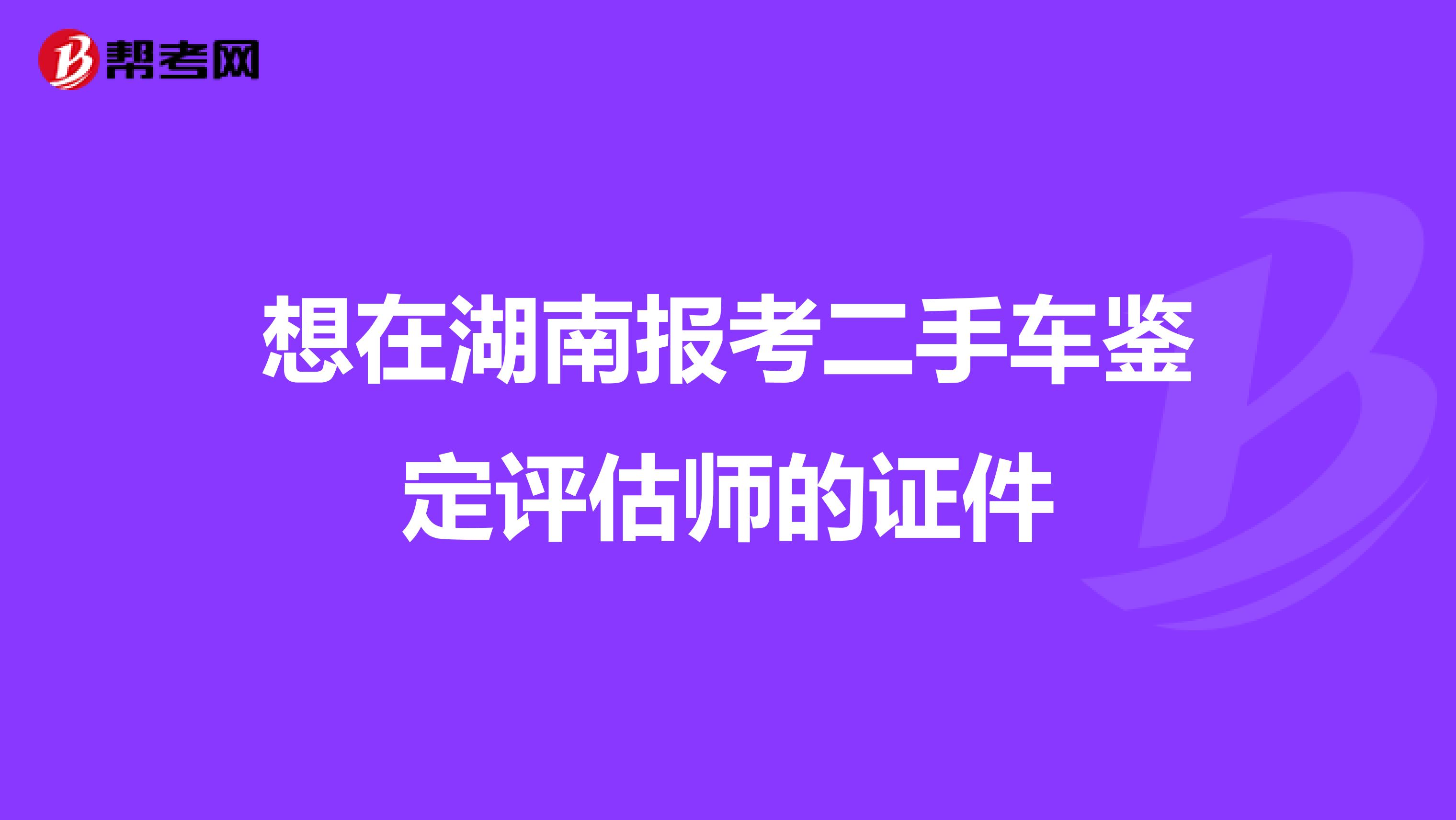 想在湖南报考二手车鉴定评估师的证件