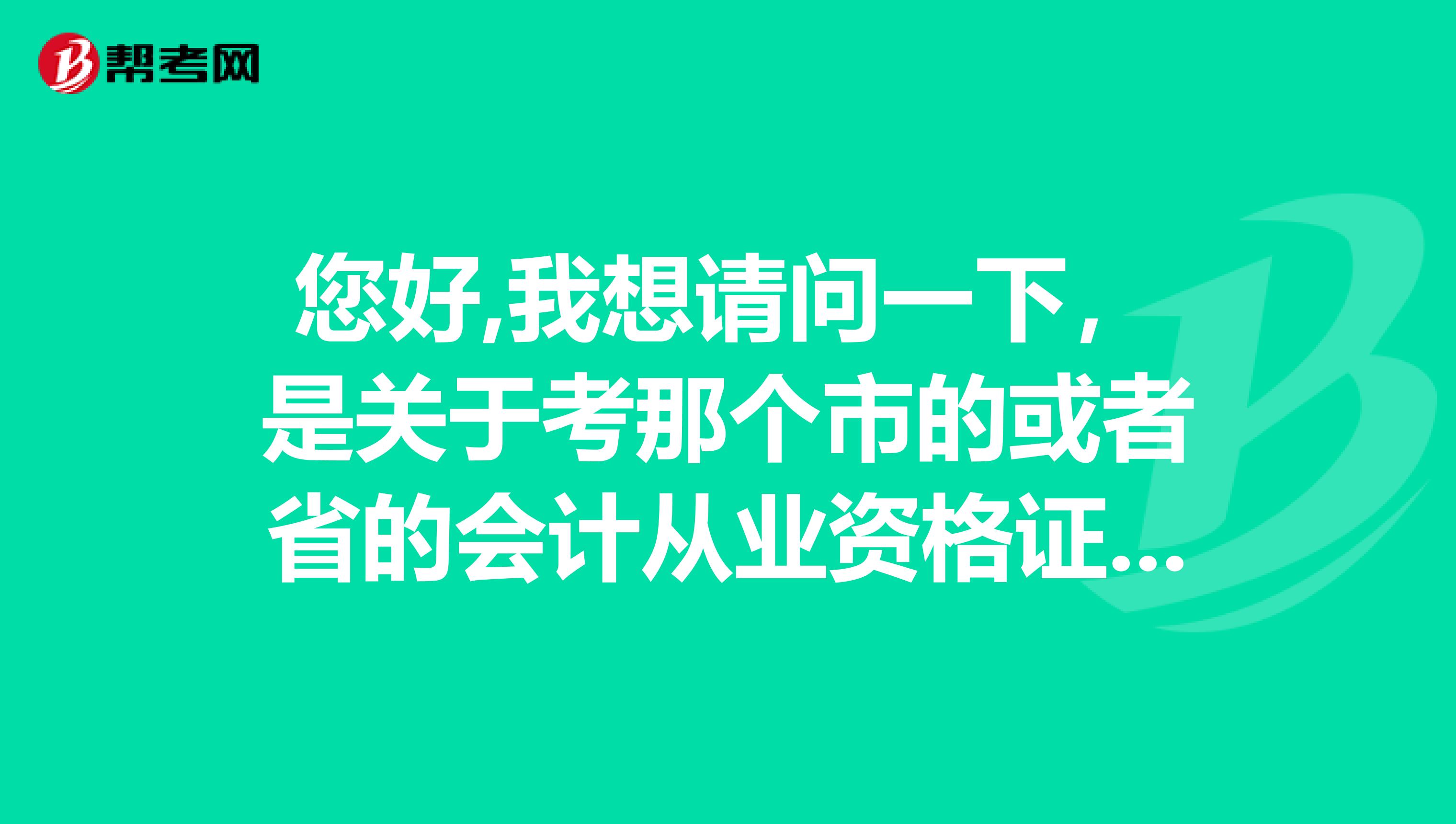您好,我想请问一下,是关于考那个市的或者省的会计从业资格证,我现在在广州读书,但可能毕业之后会到别的