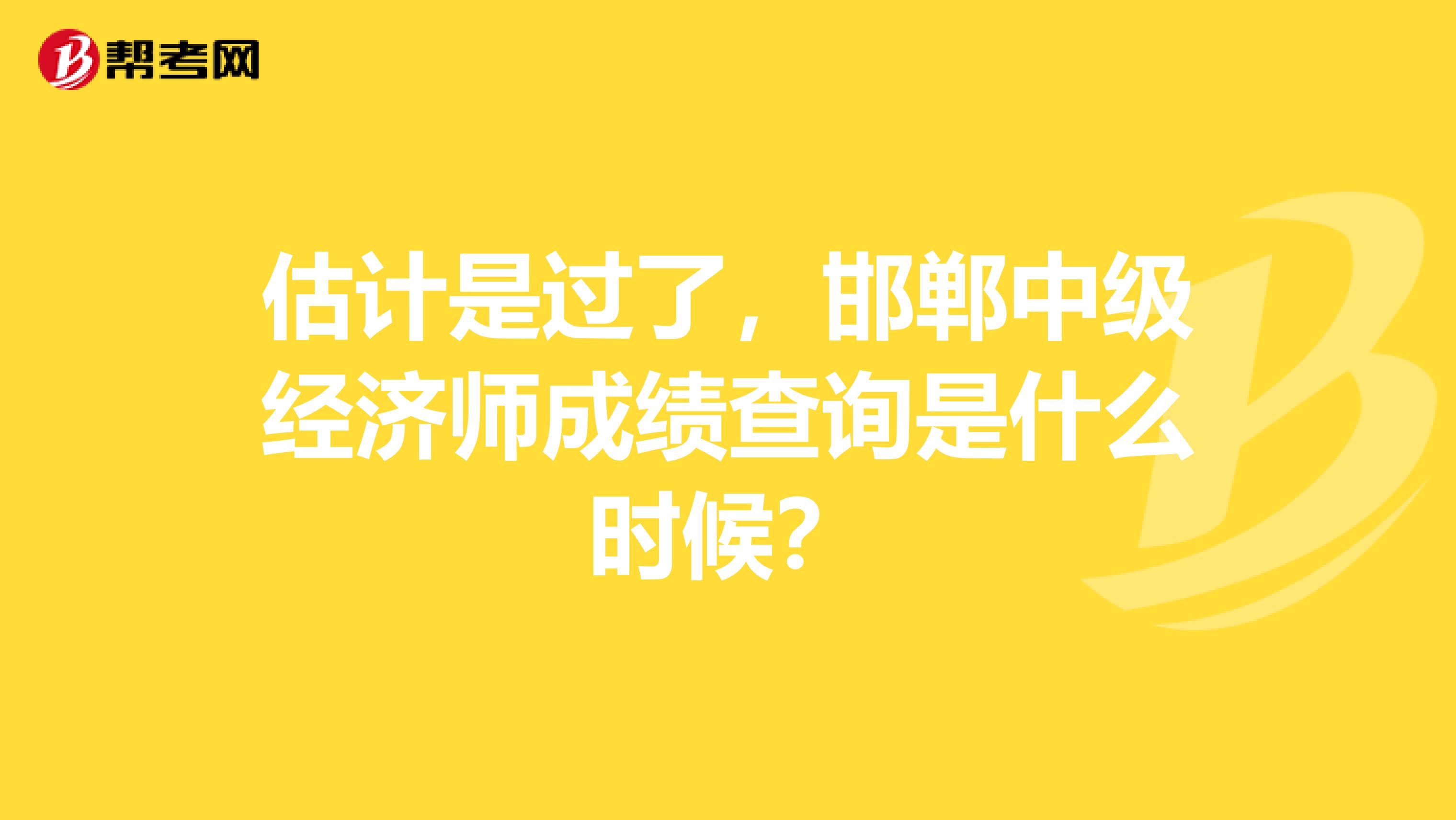 估计是过了，邯郸中级经济师成绩查询是什么时候？