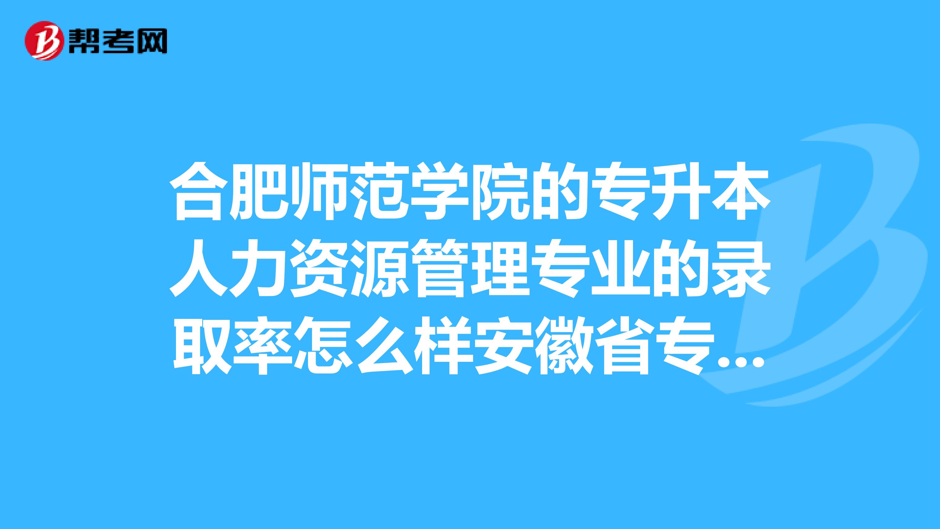 合肥师范学院的专升本人力资源管理专业的录取率怎么样安徽省专升本哪些院校哪些专业比较好考？