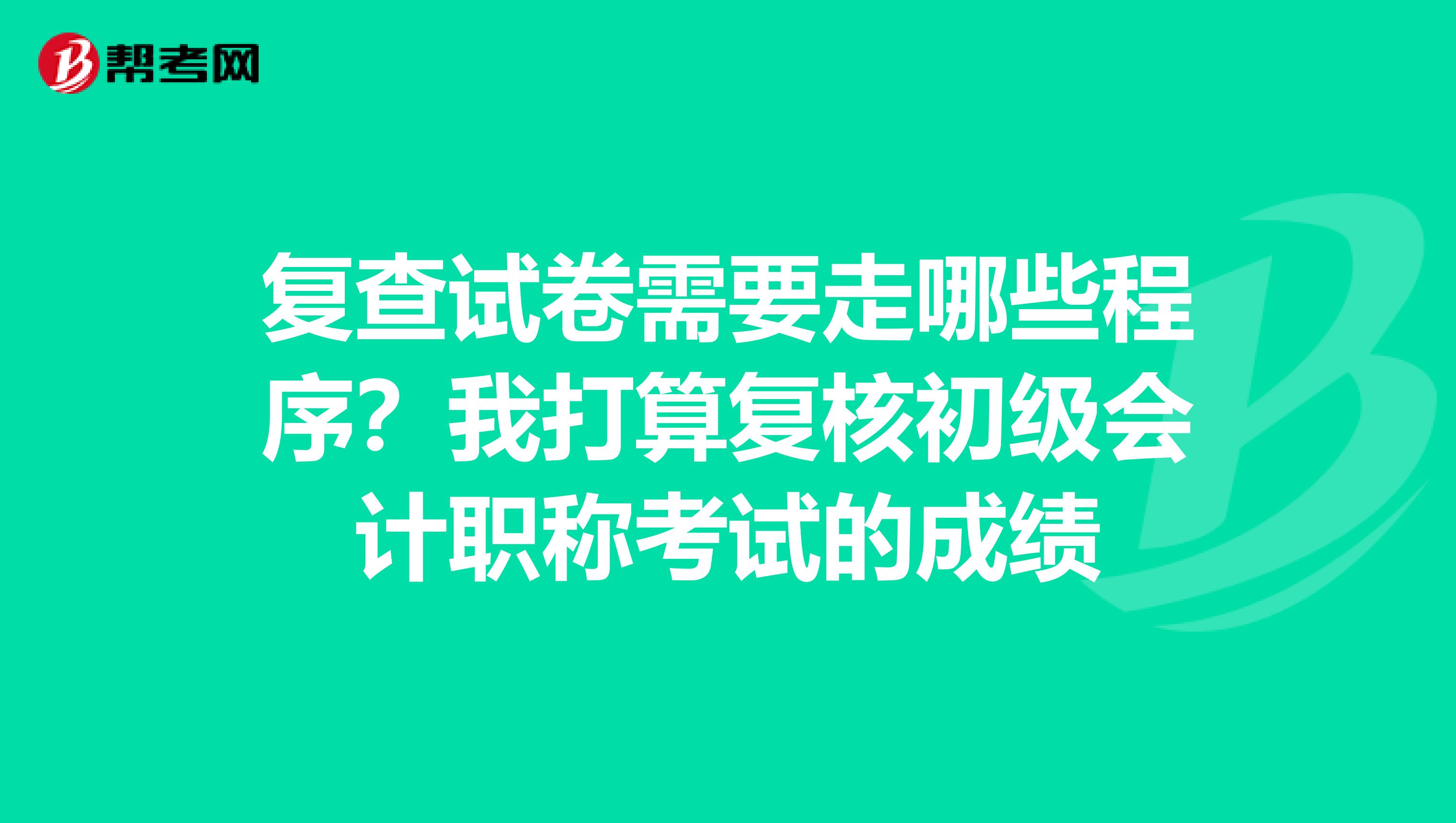 复查试卷需要走哪些程序？我打算复核初级会计职称考试的成绩