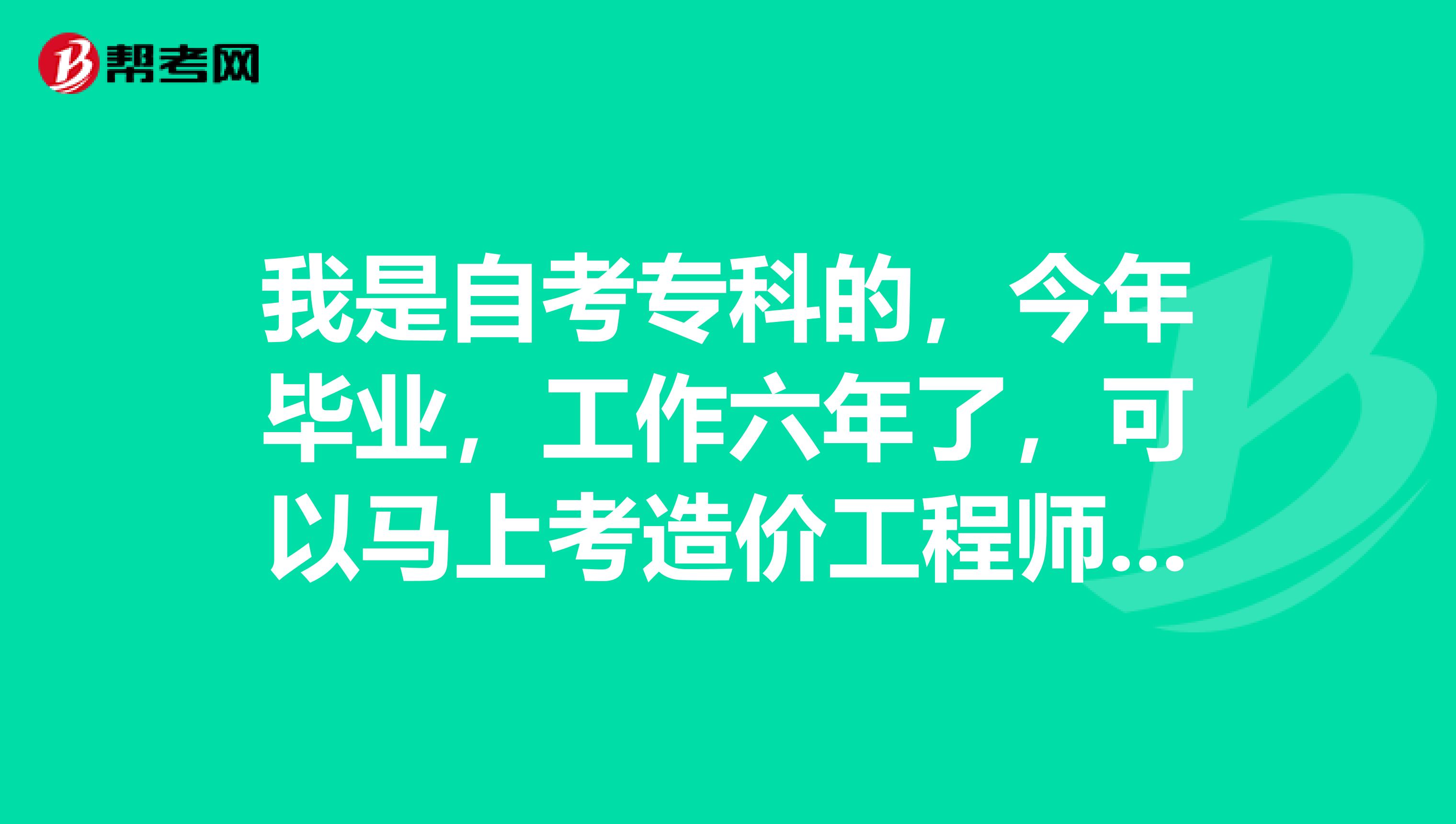 我是自考专科的，今年毕业，工作六年了，可以马上考造价工程师吗？？？？