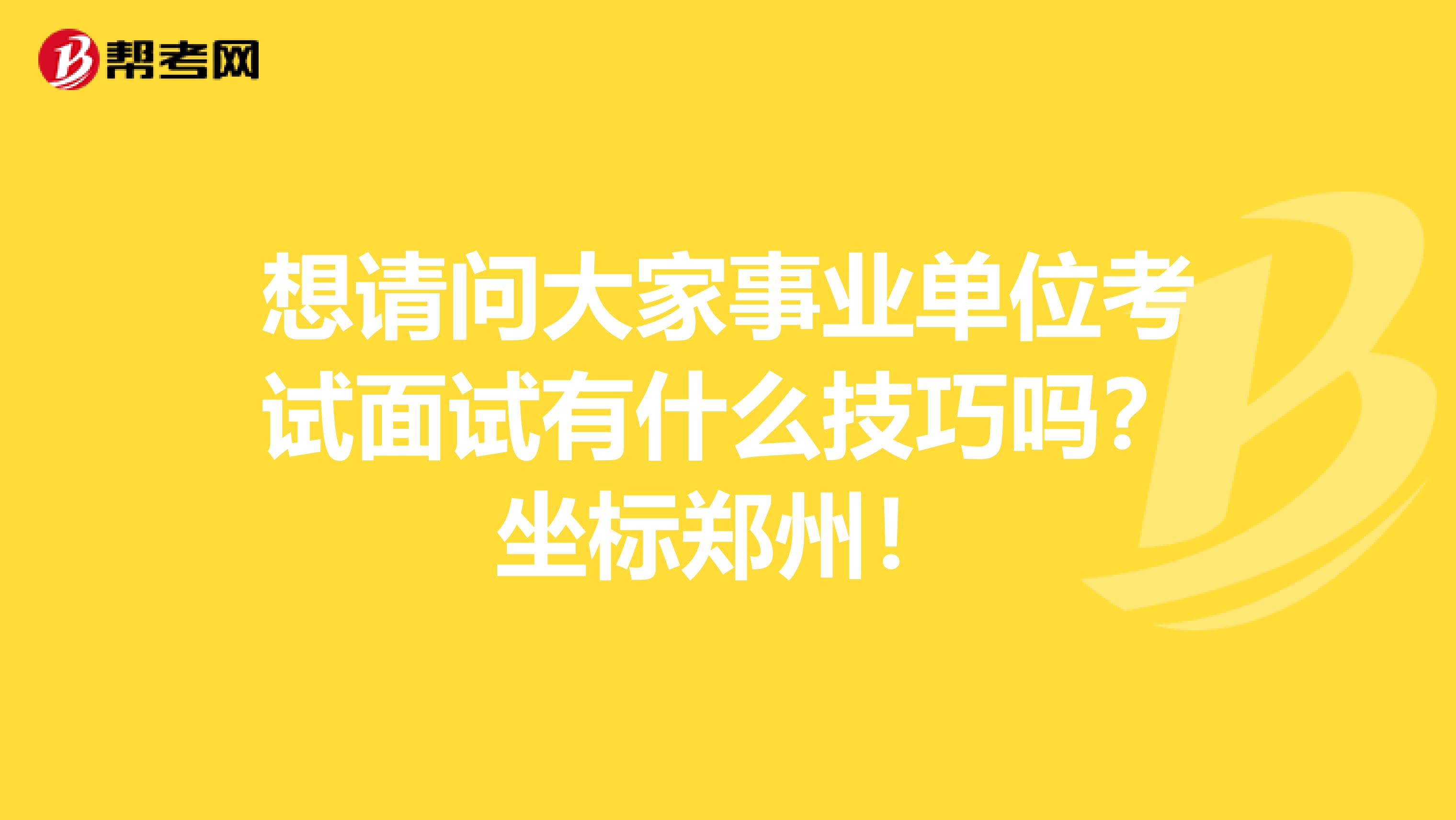 想请问大家事业单位考试面试有什么技巧吗？坐标郑州！
