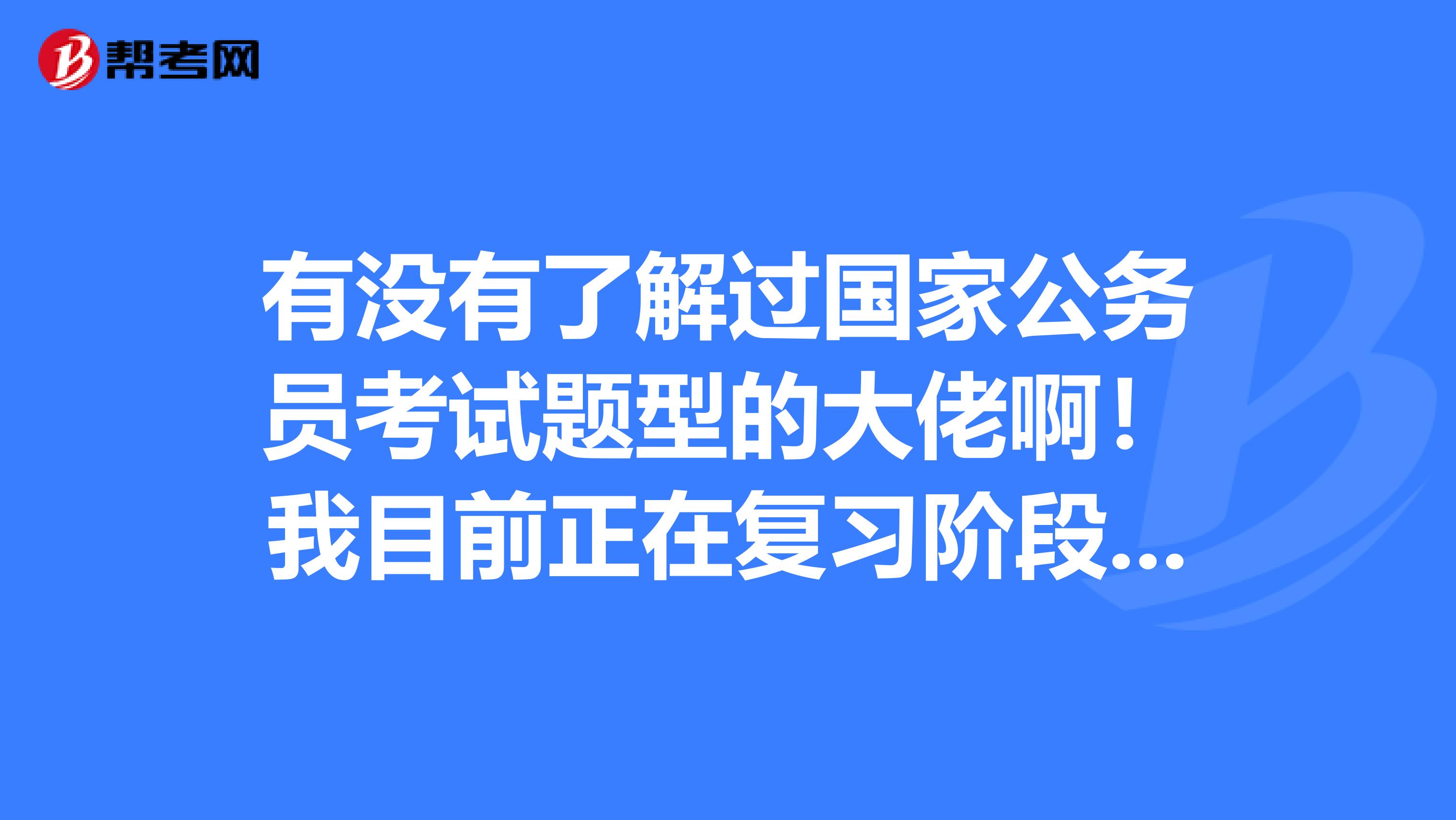 有没有了解过国家公务员考试题型的大佬啊！我目前正在复习阶段 请求帮助