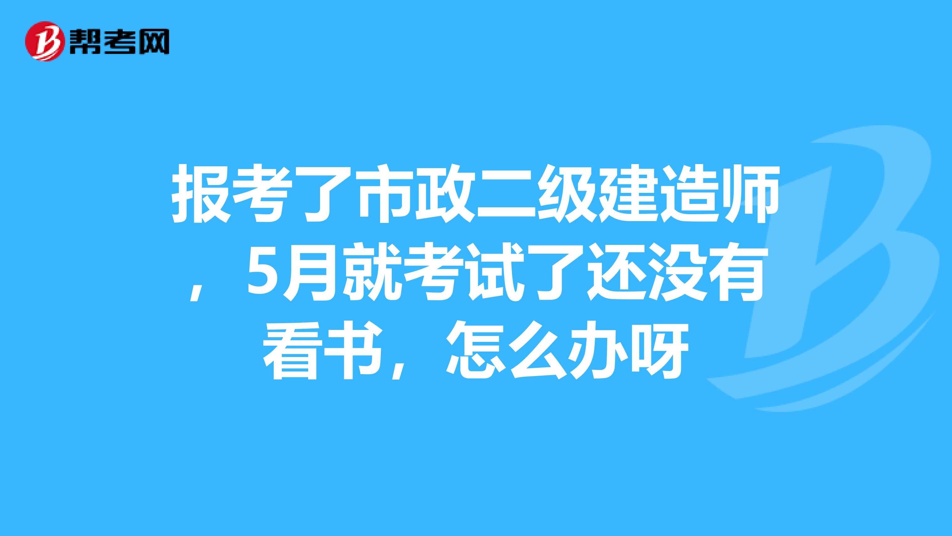 报考了市政二级建造师，5月就考试了还没有看书，怎么办呀