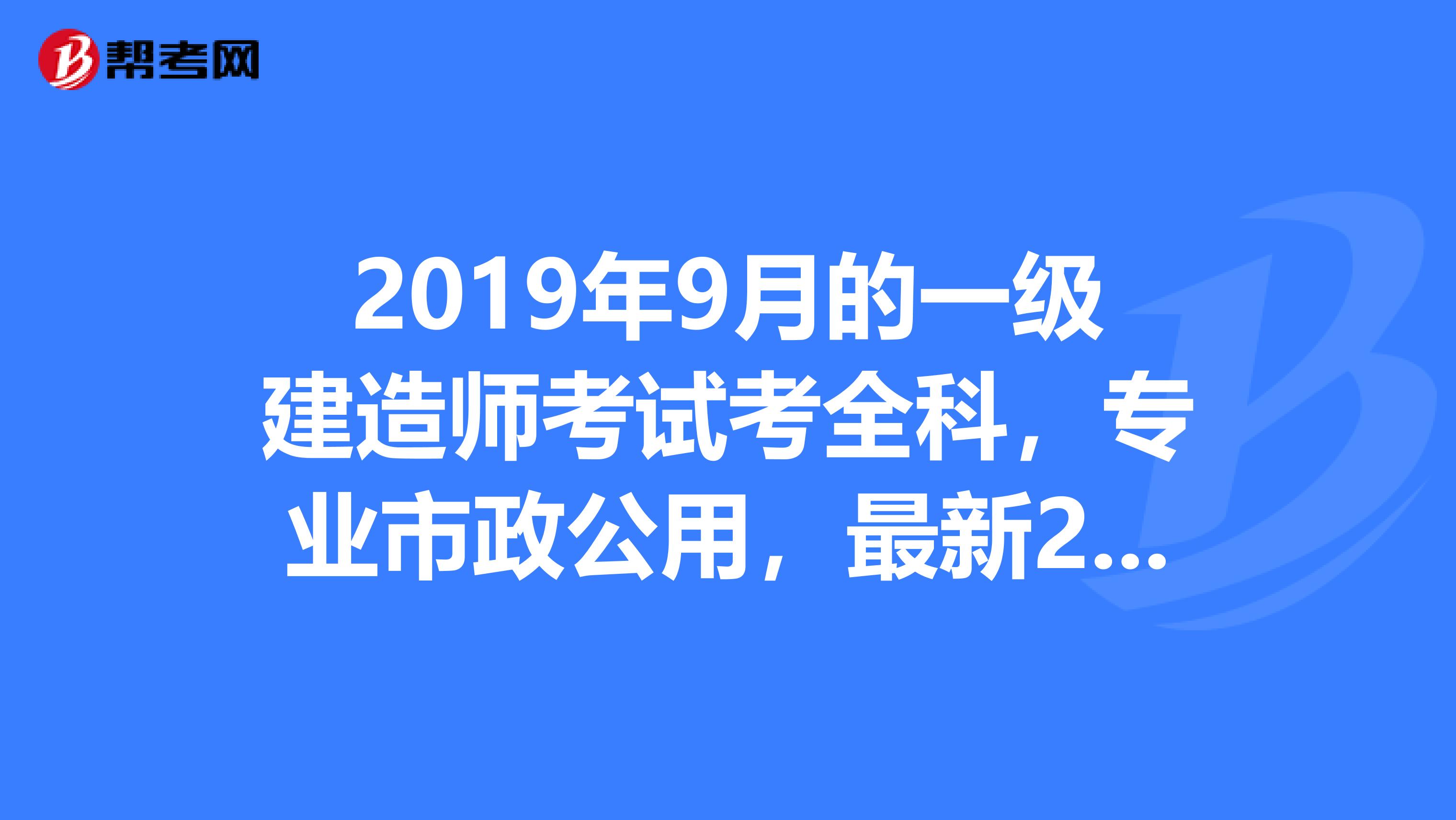2019年9月的一级建造师考试考全科,专业市政公用,最新2019年教材有改变吗变化有多大我今年继续用2019