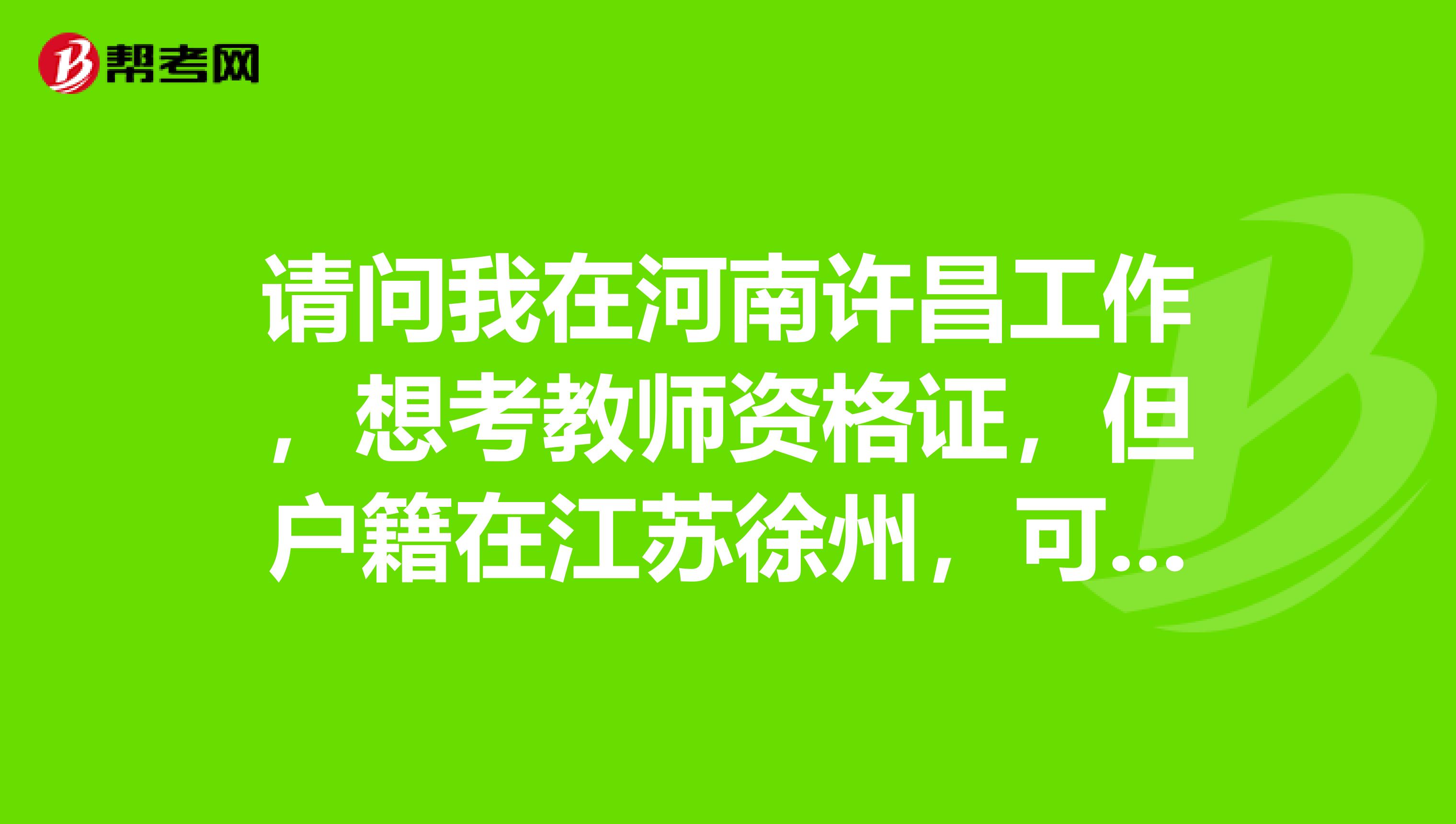 請(qǐng)問(wèn)我在河南許昌工作，想考教師資格證，但戶(hù)籍在江蘇徐州，可以在許昌考嗎？