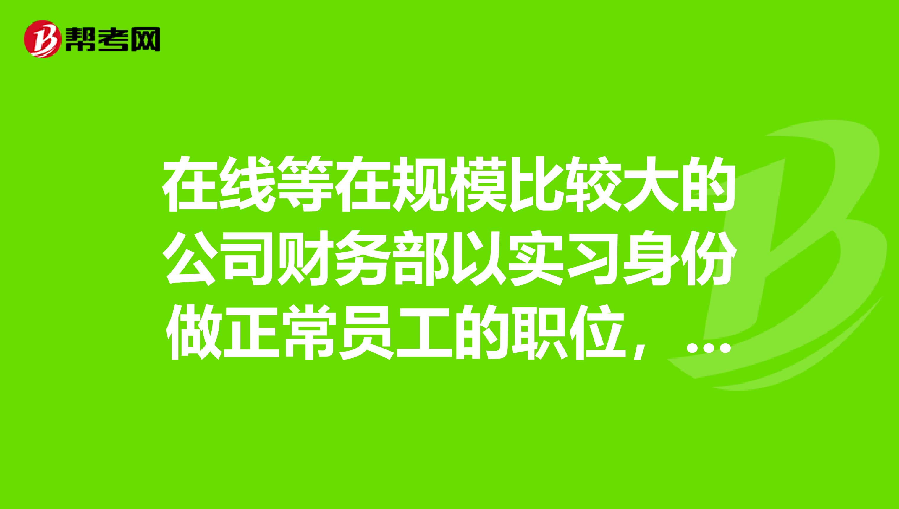 在线等在规模比较大的公司财务部以实习身份做正常员工的职位,该注意些什么。如薪酬及福利。