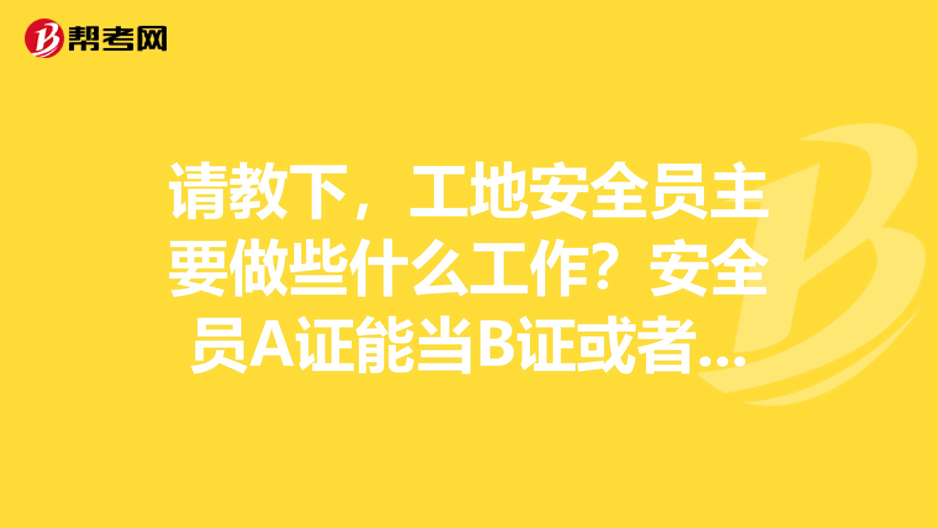 请教下，工地安全员主要做些什么工作？安全员A证能当B证或者C证用吗？多谢了
