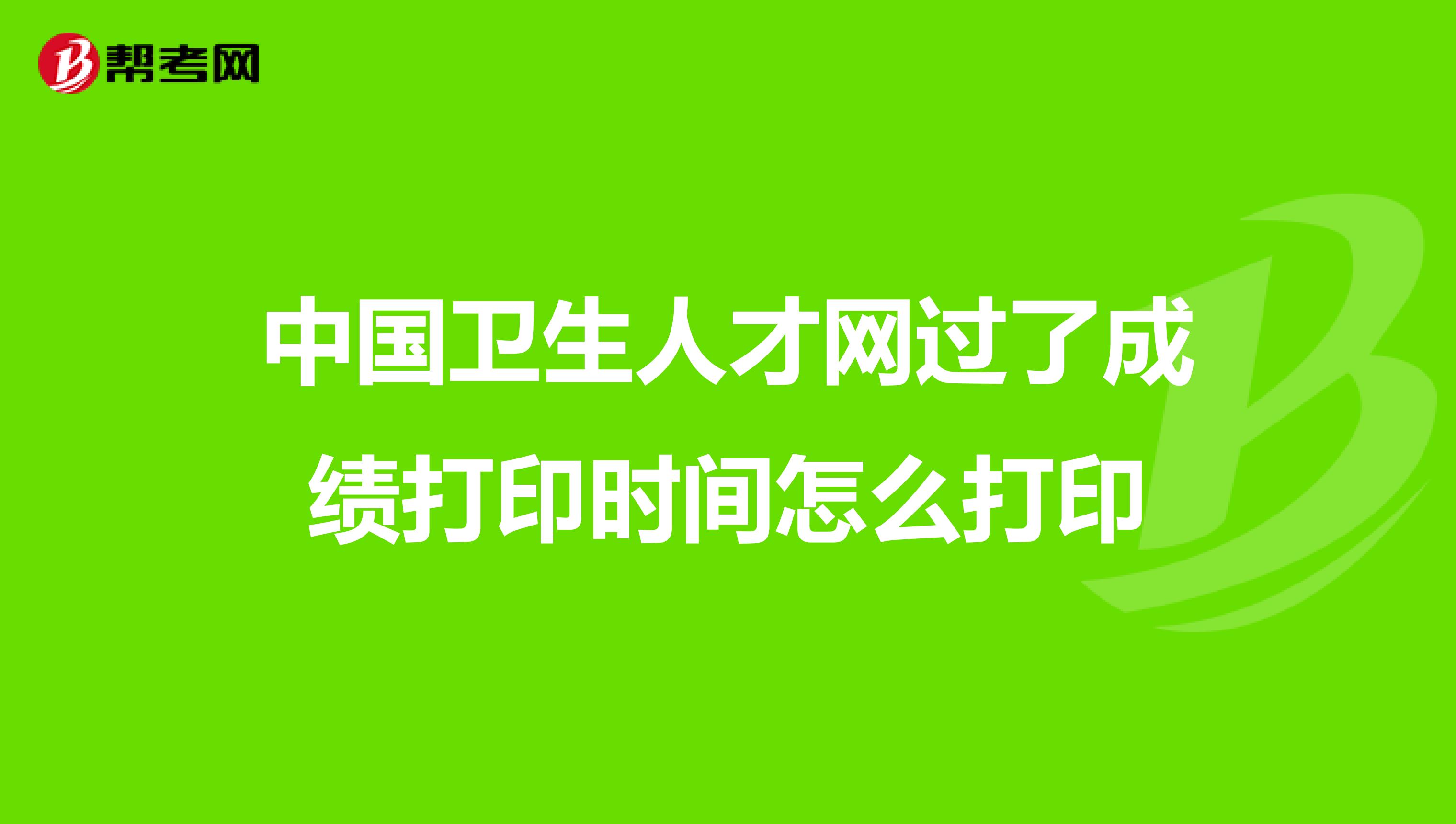 中国卫生人才网过了成绩打印时间怎么打印