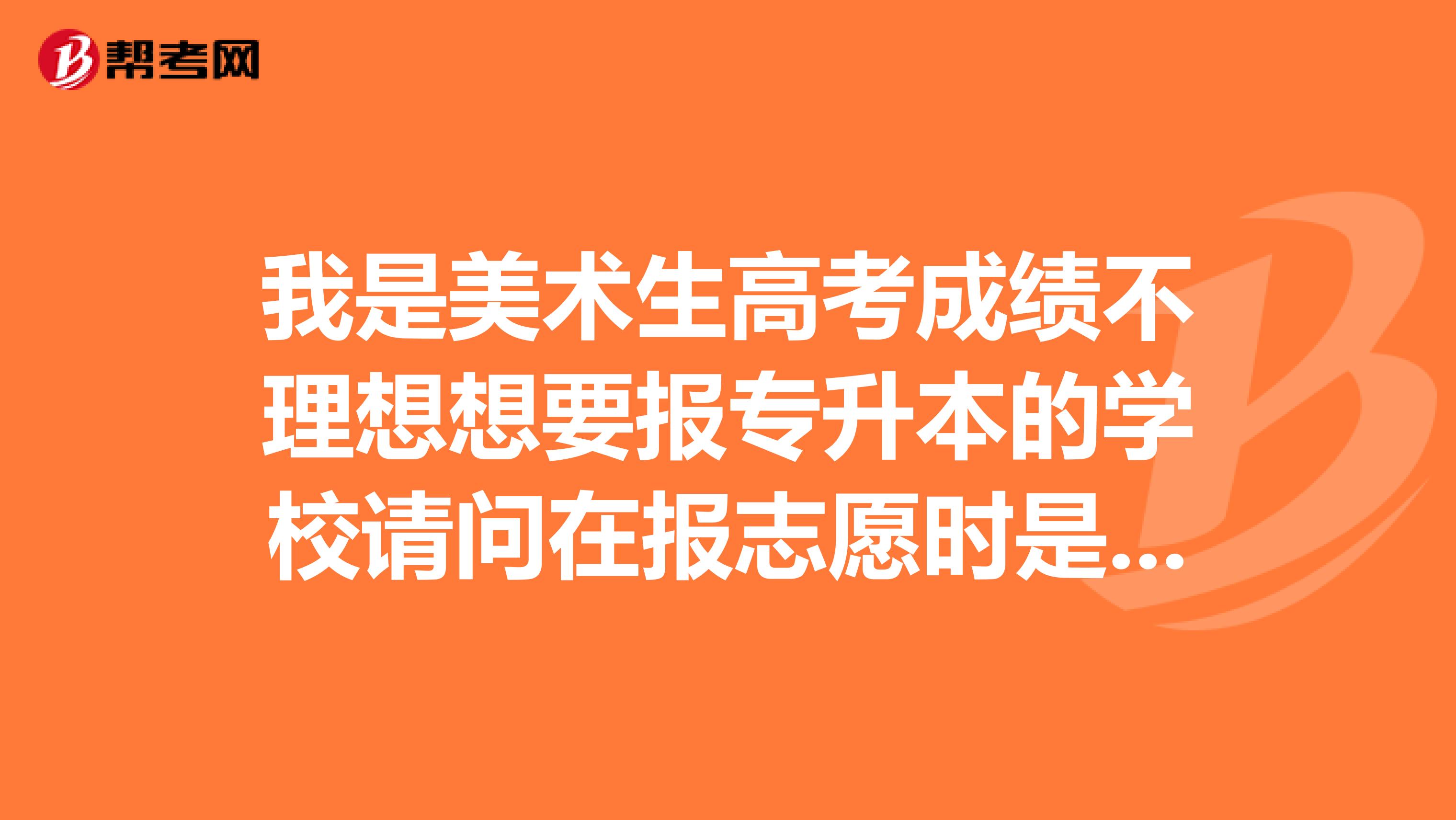 我是美术生高考成绩不理想想要报专升本的学校请问在报志愿时是报本科还是高职高专