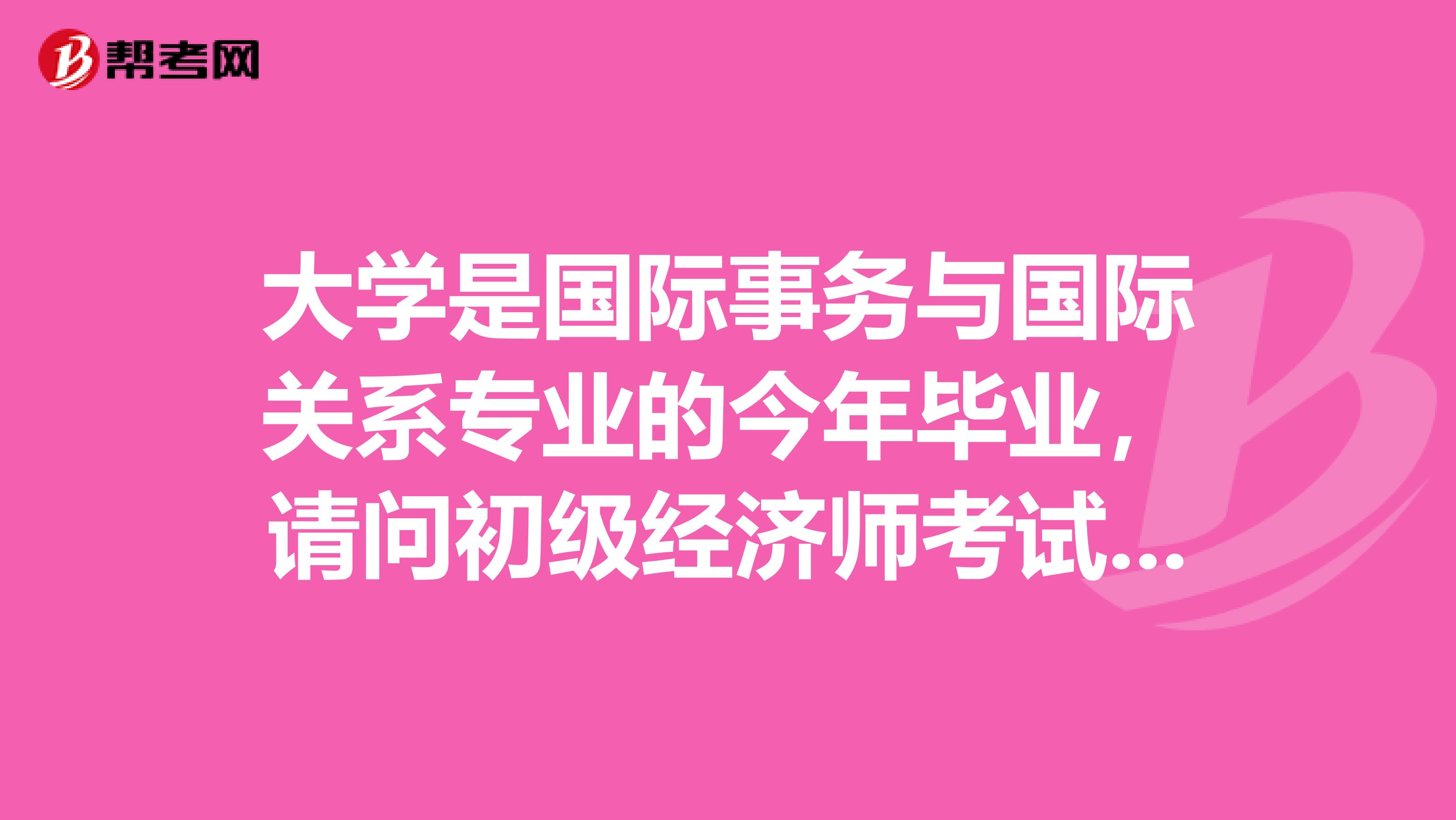 大学是国际事务与国际关系专业的今年毕业,请问初级经济师考试有什么建议啊?