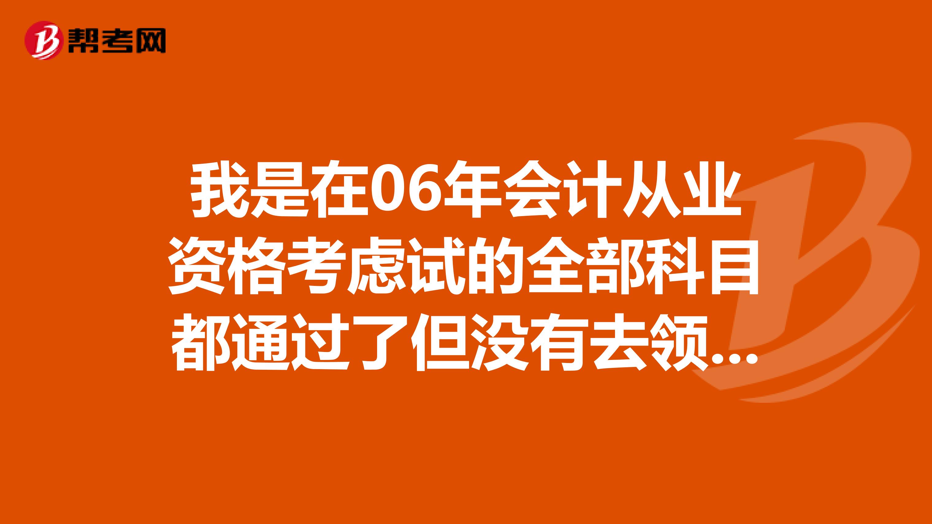 我是在06年会计从业资格考虑试的全部科目都通过了但没有去领证现在要重考吗？还是可以补领呢？