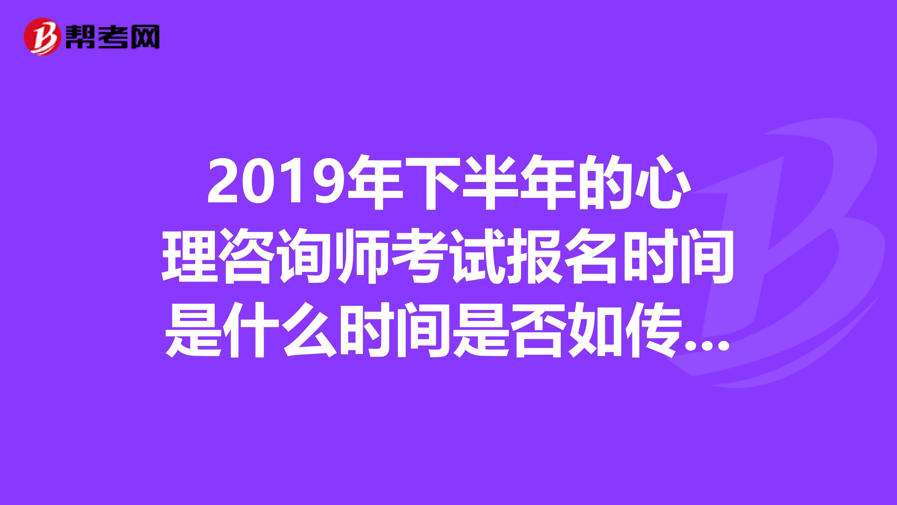 2019年下半年的心理咨询师考试报名时间是什么时间是否如传说中的那样啊，只允许上半年没通过的人补考