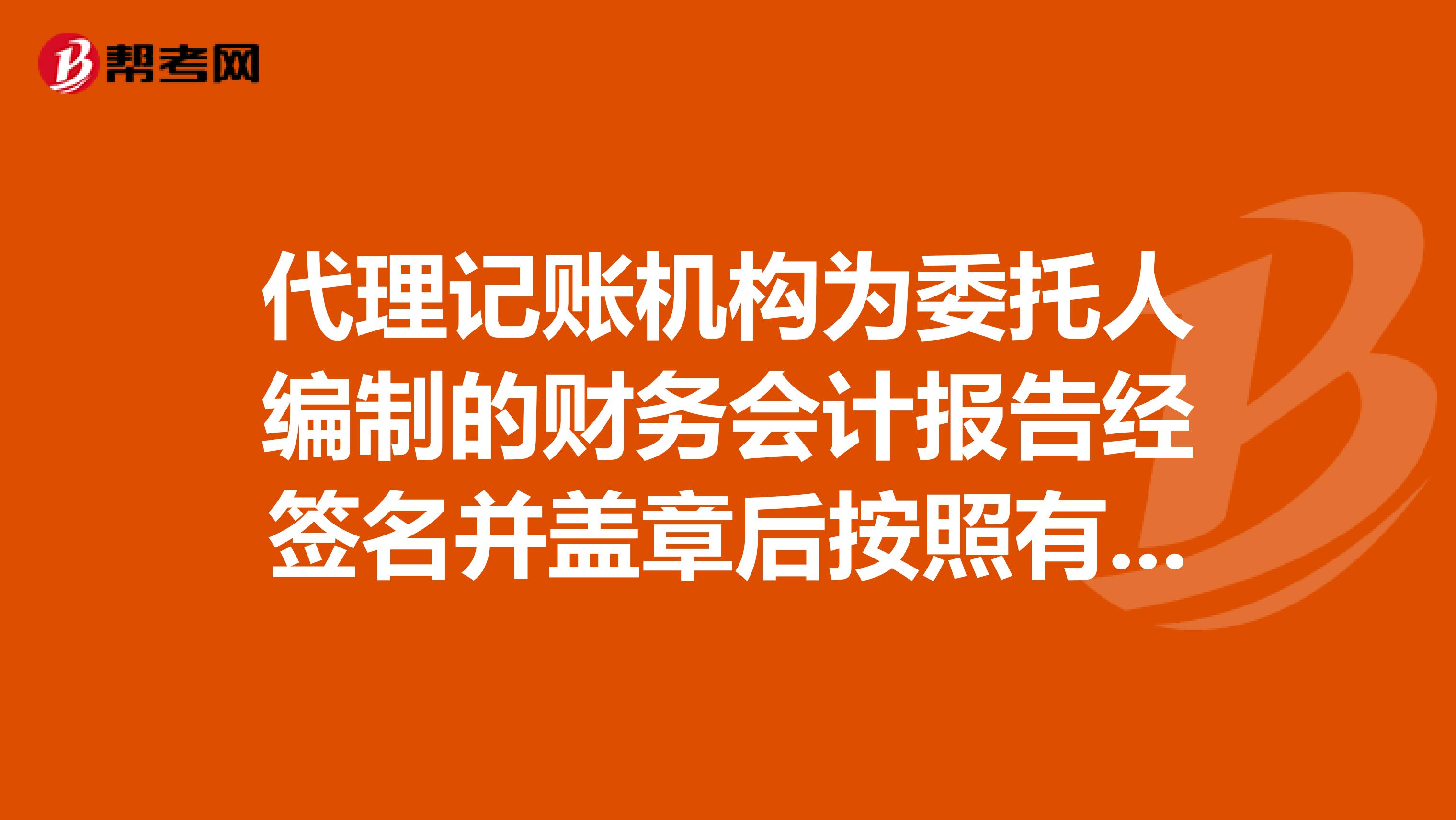 代理记账机构为委托人编制的财务会计报告经签名并盖章后按照有关法律行政法规和国家统一的会计制度的规定可