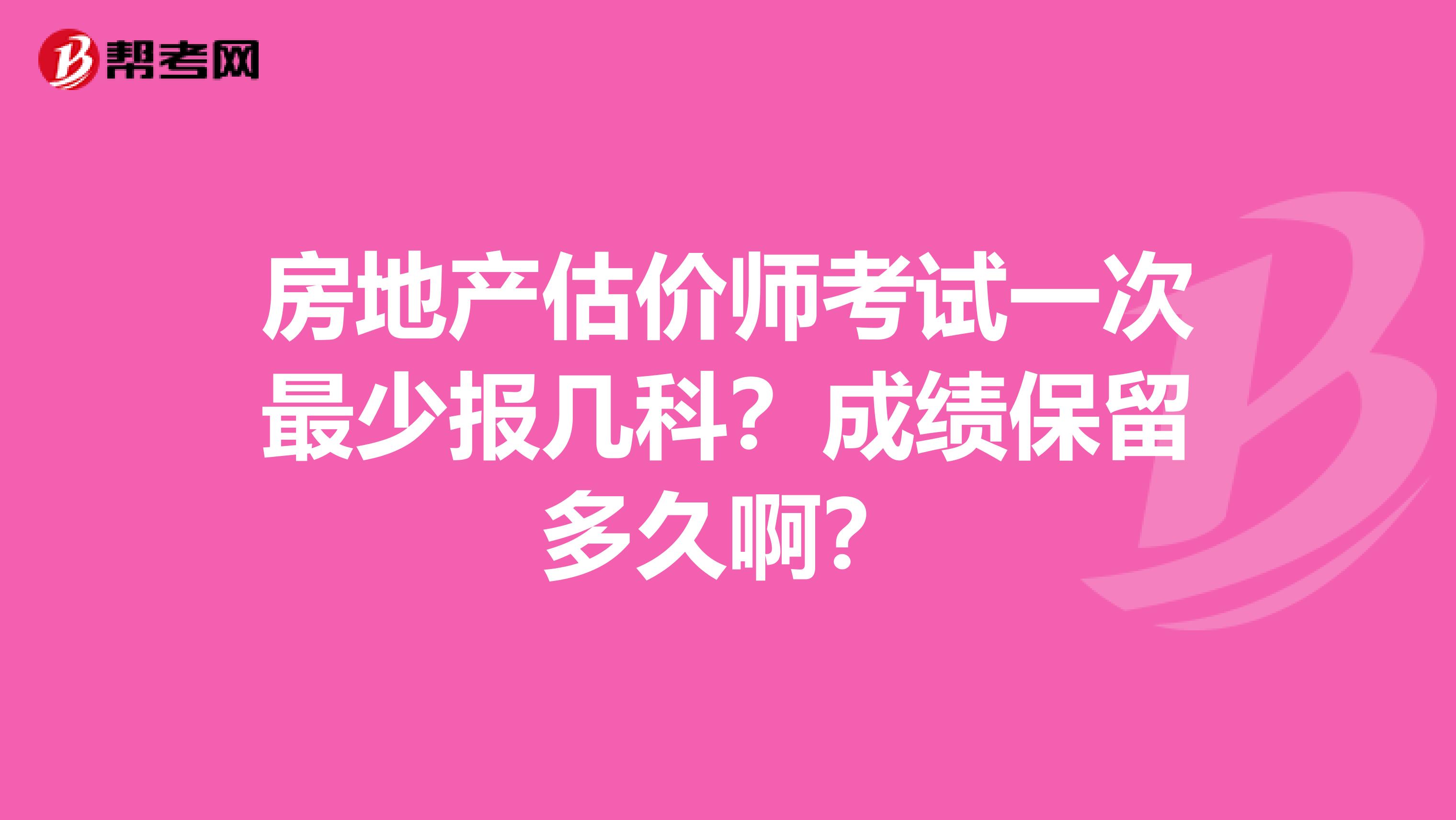 房地产估价师考试一次最少报几科?成绩保留多久啊?