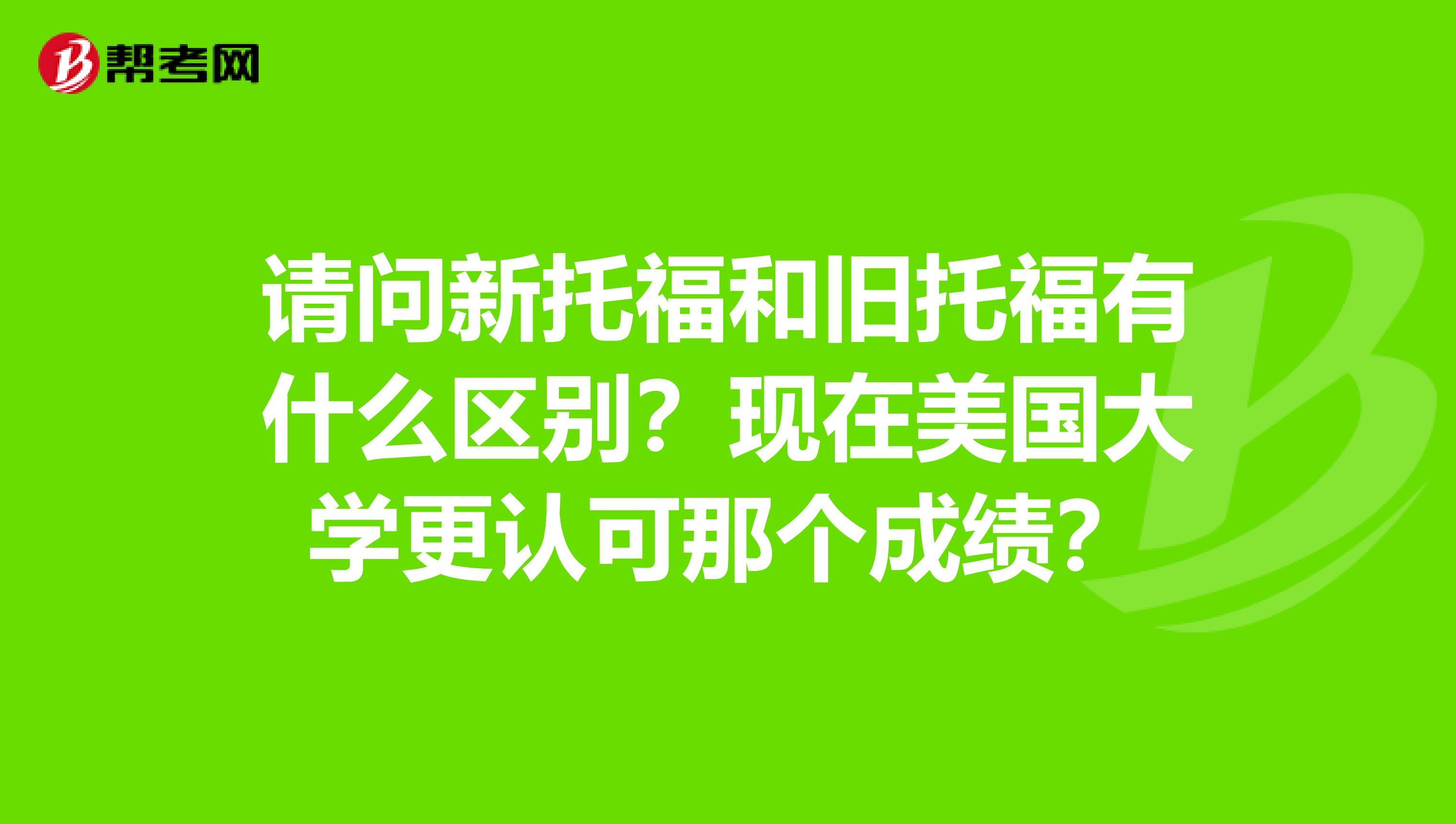 请问新托福和旧托福有什么区别？现在美国大学更认可那个成绩？